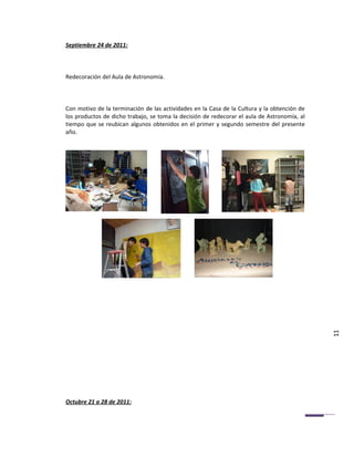 Septiembre 24 de 2011:



Redecoración del Aula de Astronomía.



Con motivo de la terminación de las actividades en la Casa de la Cultura y la obtención de
los productos de dicho trabajo, se toma la decisión de redecorar el aula de Astronomía, al
tiempo que se reubican algunos obtenidos en el primer y segundo semestre del presente
año.




                                                                                             11




Octubre 21 a 28 de 2011:
 