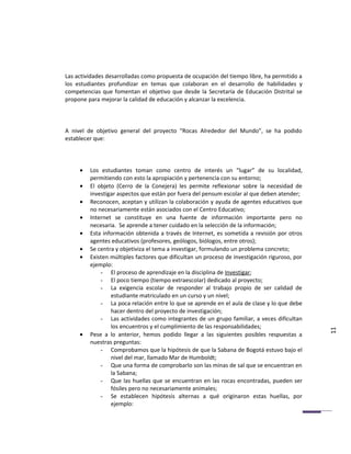 Las actividades desarrolladas como propuesta de ocupación del tiempo libre, ha permitido a
los estudiantes profundizar en temas que colaboran en el desarrollo de habilidades y
competencias que fomentan el objetivo que desde la Secretaría de Educación Distrital se
propone para mejorar la calidad de educación y alcanzar la excelencia.



A nivel de objetivo general del proyecto “Rocas Alrededor del Mundo”, se ha podido
establecer que:




     •   Los estudiantes toman como centro de interés un “lugar” de su localidad,
         permitiendo con esto la apropiación y pertenencia con su entorno;
     •   El objeto (Cerro de la Conejera) les permite reflexionar sobre la necesidad de
         investigar aspectos que están por fuera del pensum escolar al que deben atender;
     •   Reconocen, aceptan y utilizan la colaboración y ayuda de agentes educativos que
         no necesariamente están asociados con el Centro Educativo;
     •   Internet se constituye en una fuente de información importante pero no
         necesaria. Se aprende a tener cuidado en la selección de la información;
     •   Esta información obtenida a través de Internet, es sometida a revisión por otros
         agentes educativos (profesores, geólogos, biólogos, entre otros);
     •   Se centra y objetiviza el tema a investigar, formulando un problema concreto;
     •   Existen múltiples factores que dificultan un proceso de investigación riguroso, por
         ejemplo:
             - El proceso de aprendizaje en la disciplina de Investigar;
             - El poco tiempo (tiempo extraescolar) dedicado al proyecto;
             - La exigencia escolar de responder al trabajo propio de ser calidad de
                 estudiante matriculado en un curso y un nivel;
             - La poca relación entre lo que se aprende en el aula de clase y lo que debe
                 hacer dentro del proyecto de investigación;
             - Las actividades como integrantes de un grupo familiar, a veces dificultan
                 los encuentros y el cumplimiento de las responsabilidades;
     •   Pese a lo anterior, hemos podido llegar a las siguientes posibles respuestas a        11
         nuestras preguntas:
             - Comprobamos que la hipótesis de que la Sabana de Bogotá estuvo bajo el
                 nivel del mar, llamado Mar de Humboldt;
             - Que una forma de comprobarlo son las minas de sal que se encuentran en
                 la Sabana;
             - Que las huellas que se encuentran en las rocas encontradas, pueden ser
                 fósiles pero no necesariamente animales;
             - Se establecen hipótesis alternas a qué originaron estas huellas, por
                 ejemplo:
 