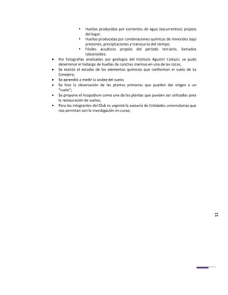     Huellas producidas por corrientes de agua (escurrentios) propios
                     del lugar;
                  Huellas producidas por combinaciones químicas de minerales bajo
                     presiones, precipitaciones y transcurso del tiempo;
                  Fósiles acuáticos propios del período terciario, llamados
                     talasinoides;
•   Por fotografías analizadas por geólogos del Instituto Agustín Codazzi, se pudo
    determinar el hallazgo de huellas de conchas marinas en una de las rocas;
•   Se realizó el estudio de los elementos químicos que conforman el suelo de La
    Conejera;
•   Se aprendió a medir la acidez del suelo;
•   Se hizo la observación de las plantas primarias que pueden dar origen a un
    “suelo”;
•   Se propone el licopodium como una de las plantas que pueden ser utilizadas para
    la restauración de suelos;
•   Para los integrantes del Club es urgente la asesoría de Entidades universitarias que
    nos permitan con la investigación en curso;




                                                                                           11
 
