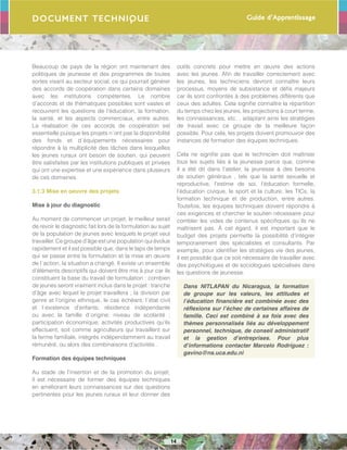 Guide d’Apprentissage
14
Document Technique
Beaucoup de pays de la région ont maintenant des
politiques de jeunesse et des programmes de toutes
sortes visant au secteur social, ce qui pourrait générer
des accords de coopération dans certains domaines
avec les institutions compétentes. Le nombre
d’accords et de thématiques possibles sont vastes et
recouvrent les questions de l’éducation, la formation,
la santé, et les aspects commerciaux, entre autres.
La réalisation de ces accords de coopération est
essentielle puisque les projets n´ont pas la disponibilité
des fonds et d´équipements nécessaires pour
répondre à la multiplicité des tâches dans lesquelles
les jeunes ruraux ont besoin de soutien, qui peuvent
être satisfaites par les institutions publiques et privées
qui ont une expertise et une expérience dans plusieurs
de ces domaines.
3.1.3 Mise en oeuvre des projets
Mise à jour du diagnostic
Au moment de commencer un projet, le meilleur serait
de revoir le diagnostic fait lors de la formulation au sujet
de la population de jeunes avec lesquels le projet veut
travailler. Ce groupe d’âge est une population qui évolue
rapidement et il est possible que, dans le laps de temps
qui se passe entre la formulation et la mise en œuvre
de l´action, la situation a changé. Il existe un ensemble
d’éléments descriptifs qui doivent être mis à jour car ils
constituent la base du travail de formulation : combien
de jeunes seront vraiment inclus dans le projet : tranche
d’âge avec lequel le projet travaillera ; la division par
genre et l’origine ethnique, le cas échéant; l´état civil
et l´existence d’enfants; résidence indépendante
ou avec la famille d´origine; niveau de scolarité ;
participation économique; activités productives qu’ils
effectuent, soit comme agriculteurs qui travaillent sur
la ferme familiale, intégrés indépendamment au travail
rémunéré, ou alors des combinaisons d’activités .
Formation des équipes techniques
Au stade de l’insertion et de la promotion du projet,
il est nécessaire de former des équipes techniques
en améliorant leurs connaissances sur des questions
pertinentes pour les jeunes ruraux et leur donner des
outils concrets pour mettre en œuvre des actions
avec les jeunes. Afin de travailler correctement avec
les jeunes, les techniciens devront connaître leurs
processus, moyens de subsistance et défis majeurs
car ils sont confrontés à des problèmes différents que
ceux des adultes. Cela signifie connaître la répartition
du temps chez les jeunes, les projections à court terme,
les connaissances, etc. , adaptant ainsi les stratégies
de travail avec ce groupe de la meilleure façon
possible. Pour cela, les projets doivent promouvoir des
instances de formation des équipes techniques.
Cela ne signifie pas que le technicien doit maîtriser
tous les sujets liés à la jeunesse parce que, comme
il a été dit dans l’atelier, la jeunesse à des besoins
de soutien généraux , tels que la santé sexuelle et
reproductive, l’estime de soi, l’éducation formelle,
l’éducation civique, le sport et la culture, les TICs, la
formation technique et de production, entre autres.
Toutefois, les équipes techniques doivent répondre à
ces exigences et chercher le soutien nécessaire pour
combler les vides de contenus spécifiques qu´ils ne
maîtrisent pas. À cet égard, il est important que le
budget des projets permette la possibilité d’intégrer
temporairement des spécialistes et consultants. Par
exemple, pour identifier les stratégies vie des jeunes,
il est possible que ce soit nécessaire de travailler avec
des psychologues et de sociologues spécialisés dans
les questions de jeunesse.
Dans NITLAPAN du Nicaragua, la formation
de groupe sur les valeurs, les attitudes et
l’éducation financière est combinée avec des
réflexions sur l’échec de certaines affaires de
famille. Ceci est combiné à sa fois avec des
thèmes personnalisés liés au développement
personnel, technique, de conseil administratif
et la gestion d’entreprises. Pour plus
d’informations contacter Marcelo Rodríguez :
gavino@ns.uca.edu.ni
 