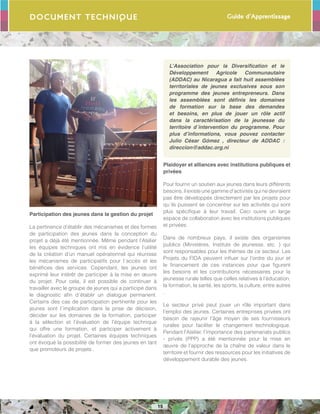 Guide d’Apprentissage
15
Document Technique
Participation des jeunes dans la gestion du projet
La pertinence d’établir des mécanismes et des formes
de participation des jeunes dans la conception du
projet a déjà été mentionnée. Même pendant l’Atelier
les équipes techniques ont mis en évidence l’utilité
de la création d’un manuel opérationnel qui réunisse
les mécanismes de participatifs pour l´accès et les
bénéfices des services. Cependant, les jeunes ont
exprimé leur intérêt de participer à la mise en œuvre
du projet. Pour cela, il est possible de continuer à
travailler avec le groupe de jeunes qui a participé dans
le diagnostic afin d´établir un dialogue permanent.
Certains des cas de participation pertinente pour les
jeunes sont l´implication dans la prise de décision,
décider sur les domaines de la formation, participer
à la sélection et l’évaluation de l’équipe technique
qui offre une formation, et participer activement à
l’évaluation du projet. Certaines équipes techniques
ont évoqué la possibilité de former des jeunes en tant
que promoteurs de projets .
L’Association pour la Diversification et le
Développement Agricole Communautaire
(ADDAC) au Nicaragua a fait huit assemblées
territoriales de jeunes exclusives sous son
programme des jeunes entrepreneurs. Dans
les assemblées sont définis les domaines
de formation sur la base des demandes
et besoins, en plus de jouer un rôle actif
dans la caractérisation de la jeunesse du
territoire d´intervention du programme. Pour
plus d’informations, vous pouvez contacter
Julio César Gómez , directeur de ADDAC :
direccion@addac.org.ni
Plaidoyer et alliances avec institutions publiques et
privées
Pour fournir un soutien aux jeunes dans leurs différents
besoins, il existe une gamme d’activités qui ne devraient
pas être développés directement par les projets pour
qu´ils puissent se concentrer sur les activités qui sont
plus spécifique à leur travail. Ceci ouvre un large
espace de collaboration avec les institutions publiques
et privées.
Dans de nombreux pays, il existe des organismes
publics (Ministères, Instituts de jeunesse, etc. ) qui
sont responsables pour les thèmes de ce secteur. Les
Projets du FIDA peuvent influer sur l’ordre du jour et
le financement de ces instances pour que figurent
les besoins et les contributions nécessaires pour la
jeunesse rurale telles que celles relatives à l’éducation,
la formation, la santé, les sports, la culture, entre autres
.
Le secteur privé peut jouer un rôle important dans
l’emploi des jeunes. Certaines entreprises privées ont
besoin de rajeunir l’âge moyen de ses fournisseurs
rurales pour faciliter le changement technologique.
Pendant l’Atelier, l’importance des partenariats publics
- privés (PPP) a été mentionnée pour la mise en
œuvre de l’approche de la chaîne de valeur dans le
territoire et fournir des ressources pour les initiatives de
développement durable des jeunes.
 