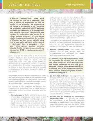 Guide d’Apprentissage
16
Document Technique
L´Alliance Publique-Privée située dans
la ceinture du café de la Colombie, créé
par le Comité de producteurs de café de
Caldas et de Risaralda, les gouvernorats
de Caldas et de Risaralda et de l’entreprise
de production d’électricité CHEC. L’alliance
est basée sur l’éducation et la compétitivité.
Elle cherche à favoriser l’augmentation des
années de scolarisation des jeunes de la
région puisque seulement 15% des jeunes
atteint l’enseignement supérieur. Un système
d’éducation qui leur permet d’étudier dans
leur propre région est donc utilisé, nommé
« l’université dans la campagne ». Pour
plus d’informations, veuillez contacter
Claudia Osorio, vice-gérante commerciale de
l´entreprise CHEC : claudia.osorio.arenas@
chec.com.co
Aussi, à la fois les techniciens et les jeunes ont
souligné l’importance de la recherche de partenariats
stratégiques pour mettre en œuvre l’inclusion
sociale des jeunes ruraux. Les équipes techniques
reconnaissent la complexité du travail sur la question
de la jeunesse pour les besoins variés de formation et
de soutien, et elles ont identifié le rôle que peuvent
avoir des centres de formation pour fournir certains de
ces services .
Les jeunes et les techniciens ont mis en évidence le rôle
des partenariats en vue de parvenir à la sensibilisation
et au plaidoyer à l’égard de cette question. Les projets
peuvent jouer un rôle dans le positionnement du thème
de la jeunesse dans l’ agenda public du pays .
Les activités et les exigences qui peuvent être
traitées comme “externalisés” (par le biais d’alliances
stratégiques ) pour les projets énumérés sont les
suivants:
1.	 Formation pour la vie. En général, les jeunes sont
encore dans un processus de formation en tant
que personne, dans lequel il est nécessaire encore
de renforcer certains aspects tels que l’estime de
soi, la résolution de conflits, le leadership, etc. De
nombreux programmes ont commencé à travailler
sur la construction du projet de vie sur lequel
s´adaptent par la suite des plans d’affaires. Ceci
à donné de bons résultats chez les jeunes qui
commencent à intégrer l’esprit d’entreprise dans
le cadre de leur avenir. Autres aspects pertinents
pour la formation humaine des jeunes incluent les
sujets portant sur les relations entre les genres et
les inégalités intergénérationnelles, le leadership,
des partenariats ou des coopératives, l’éducation
financière, les droits de l´homme, les droits civils, et
pourraient également faire partie des programmes
de développement du capital humain.
Ces contenus peuvent être livrés par des instituts de
jeunesse, d’autres organismes gouvernementaux,
des ONG ou des organisations politiques ou
sociales qui sont impliqués dans ces questions.
2.	 Bourses d’enseignement. Les projets FIDA
peuvent conclure des accords avec les
gouvernements pour cofinancer des bourses
éducatives visant la jeunesse rurale .
Au Salvador, le projet PRODEMORO a lancé
un programme de bourses pour les jeunes
des zones rurales afin de les favoriser avec
des études techniques de trois ans, pour
améliorer l’offre de jeunes professionnels sur
le territoire. Pour plus d’informations contacter
Frank Escobar , directeur du projet: direccion.
prodemoro@mag.gob.sv
3.	 La formation technique: les programmes de
formation technique peuvent servir à un certain
nombre de jeunes ruraux à l’échelle nationale.
Les projets FIDA pourraient avoir une incidence
sur ces programmes pour qu´ils développent un
curriculum pertinent, de sorte qu´il serve à éduquer
les jeunes dans les compétences pertinentes pour
le marché du travail formel, et qu´il certifie des
connaissances de la jeunesse rurale, qui constitue
un actif utilisable et vendable.
4.	 Soutien pour la formation en compétences
entrepreneuriales. Les groupes de jeunes,
les organisations et les nouvelles entreprises
requièrent le renforcement des capacités pour
gérer une organisation et pour cela, ils ont besoin
d’outils spécifiques pour la gestion d’entreprises
 