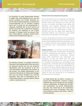 Guide d’Apprentissage
20
Document Technique
En Colombie, le projet Opportunités Rurales
a intégré des encouragements pour que les
jeunes accèdent aux entités bancaires en
ouvrant des comptes d’épargne. Le mécanisme
d´encouragement est un montant d’argent
fourni par le projet qui est proportionnel à
l´épargne mobilisée par le jeune homme ou
femme, dont le but est, en dehors de l’épargne,
de renforcer les capacités et une culture
favorable à l’épargne entre les jeunes. Pour
plus d’informations, contacter Andres Silva:
andres.silva@minagricultura.gov.co
En Amérique centrale , la stratégie d’inclusion
financière a été réalisée grâce à des liens avec
les Banques Rurales qui ont une présence
significative dans les territoires et qui ont
une participation significative des femmes et
des jeunes. Les projets Emprendesur et les
Horizons d´Honduras ont utilisé cette stratégie
pour que les jeunes accèdent aux services
financiers. Pour plus d’ informations sur le
Projet Emprendresur, contacter Marlon Pineda
: pereira_mp@yahoo.com
Financement des entreprises des jeunes
Sur le financement pour les entreprises, les difficultés
des jeunes pour accéder au crédit dans le système
financier formel sont reconnues, de sorte que des
concours ou d’autres mécanismes pour allouer des
ressources sont favorisés. Beaucoup de projets
cofinancés par le FIDA optent pour financer des
entreprises basées sur l´associativité. Il existe une
demande pour que ces règles soient détendues et
permettent d’allouer des ressources à des petites
organisations et organisations non-formelles.
En outre , les équipes techniques ont mis en évidence
l’importance de que les ressources soient affectées en
fonction de la complexité et besoins des affaires, et non
sur un plafond financier. Voici quelques mécanismes
de financement pour l´entrepreneuriat des jeunes
ruraux :
Capital semence : Le manque de capital semence
et d’autres mécanismes de pépinières d’entreprises
empêche l’entreprenariat des jeunes et ralentit le
processus d’émancipation économique. Certains
projets FIDA comprennent des mécanismes qui
fournissent ce type de capital pour les plans
d’affaires les plus prometteurs et, à leur tour, incluent
de l´assistance technique pour accompagner son
investissement. Les Projets Sierra Sur II et Sierra Norte
au Pérou, grâce à un accord avec PROCASUR, ont
pu financer 28 plans d’affaires sélectionnés par les
Comités Locaux d´Affectation de Ressources (CLAR).
Les associations de jeunes qui ont bénéficié de ce
capital ont reçu des ressources et de l´assistance
technique pour leur entreprise.
Le Projet Sierra Sur du Pérou, à travers un
accord avec PROCASUR, a financé 14 plans
d’affaires qui ont été choisis par des Comités
Locaux d´Affectation de Ressources (CLAR).
Les associations de jeunes sélectionnées
ont reçu des ressources et de l´assistance
technique pour leurs entreprises. Pour plus
d’informations contacter José Sialer : jsialer@
sierrasur.gob.pe
 