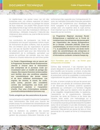 Guide d’Apprentissage
21
Document Technique
Le capital-risque. Les jeunes ruraux qui ont des
entreprises avec une certaine trajectoire ont besoin
de partenaires efficaces avec qui partager les risques
de leurs initiatives. Les projets FIDA peuvent former
des plates-formes et agir comme des ponts pour relier
les jeunes ruraux avec des investisseurs nationaux et
internationaux, intéressés d´assumer l´insécurité des
initiatives et, dans certains cas, jouer le rôle de mentors
ou d´enseignants.
Les contributions de contrepartie. Les fonds de
contrepartie sont souvent nécessaires comme moyen
de financement de plans d’affaires, mais ils peuvent
être une limitation pour les organisations de jeunes
qui n´ont pas de liquidité financière. Dans ces cas,
les projets peuvent opter pour des mécanismes de
remplacement de la contrepartie, permettant aux
jeunes de contribuer, par exemple, avec leur main-
d’œuvre ou d’autres ressources qui sont à leur portée.
Le Fonds d’Apprentissage mis en œuvre par
le Programme Jeunesse Rurale Entrepreneuse
cherche à innover dans le financement
des entreprises de la jeunesse rurale qui
investissent selon un modèle de partage des
risques. Des moyens financiers remboursables
sont facilités dans des conditions adaptées
aux caractéristiques des jeunes ruraux
et de leurs initiatives économiques. Les
engrais, les intrants, le travail, les outils,
entre autres, peuvent être considérés
comme des contreparties. Les fonds sont
principalement destinés à l’acquisition
d’actifs. Pour plus d’informations contacter
juventudruralemprendedora@procasur.org
Fonds autogérés par des associations de jeunes
Les participants ont suggéré d’augmenter l’autogestion
dans l’administration des fonds pour financer les
projets puisqu´ils connaissent les caractéristiques des
jeunes sur le territoire et ont une approche plus sociale
que commerciale .
Avec la résolution du problème des sources
de financement, la proposition met l’accent sur
générer des processus d’éducation financière et de
renforcement des capacités pour l’entrepreneuriat. En
outre, les méthodes d’éducation financière permettent
d’acquérir des compétences pour développer des
fonds autogérés et le parrainage d’organisations
compte avec une expertise dans le sujet promus.
Il est important que ce fonds ait des statuts clairs et
respectés par les membres.
Le Programme Régional Jeunesse Rurale
Entrepreneuse a capitalisé sur le Fonds de
roulement pour les entreprises des jeunes géré
par l’Association des Jeunes Entrepreneurs
de La Dorada, Colombie (ASOJE). Entre ses
caractéristiques, se trouve le taux d’intérêt de
1 %, la possibilité de donner une durée morte
selon les caractéristiques des entreprises et
définir ensemble le plan de paiement. Pour plus
d’informations contacter contacto@asoje.org
3.2.4 Formation pour la vie : se former pour
entreprendre et travailler
Comme déjà mentionné, il est important que les
projets élargissent le spectre de l’offre de formations
pour travailler avec les jeunes, y compris, en plus des
questions de développement des affaires techniques
et productives comme la comptabilité, le renforcement
organisationnel, les plans d´affaires, entre autres.
En outre, et tenant compte du fait que les jeunes sont
encore dans une période de croissance personnelle,
il est nécessaire de renforcer certaines questions
pertinentes qui contribuent à la formation intégrale
des jeunes, telles que les relations entre les genres
et les inégalités intergénérationnelles, le leadership,
l´associativité ou le coopérativisme, l’éducation
financière, les droits de l’homme et les droits des
citoyens, entre autres. Une méthodologie qui a
commencé à être mise en œuvre est le développement
d´unprojetdevieparlesjeunesdanslequelilstravaillent
autour de la conception d´une idée d’entreprise, puis
travaillent spécifiquement pour que le plan d’affaires
fonctionne. Cela permet aux jeunes de faire un choix
personnel de s´ils veulent se former à l´entreprenariat
ou pas.
 