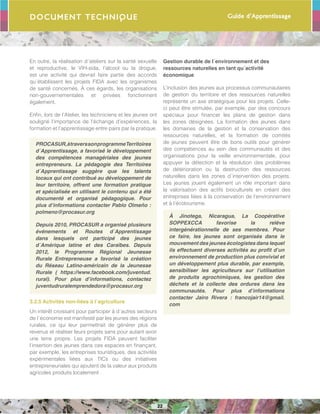 Guide d’Apprentissage
22
Document Technique
En outre, la réalisation d´ateliers sur la santé sexuelle
et reproductive, le VIH-sida, l’alcool ou la drogue,
est une activité qui devrait faire partie des accords
qu´établissent les projets FIDA avec les organismes
de santé concernés. À ces égards, les organisations
non-gouvernementales et privées fonctionnent
également.	
Enfin, lors de l’Atelier, les techniciens et les jeunes ont
souligné l’importance de l’échange d’expériences, la
formation et l’apprentissage entre pairs par la pratique.
PROCASUR,àtraverssonprogrammeTerritoires
d´Apprentissage, a favorisé le développement
des compétences managériales des jeunes
entrepreneurs. La pédagogie des Territoires
d´Apprentissage suggère que les talents
locaux qui ont contribué au développement de
leur territoire, offrent une formation pratique
et spécialisée en utilisant le contenu qui a été
documenté et organisé pédagogique. Pour
plus d’informations contacter Pablo Olmeño :
polmeno@procasur.org
Depuis 2010, PROCASUR a organisé plusieurs
événements et Routes d´Apprentissage
dans lesquels ont participé des jeunes
d´Amérique latine et des Caraïbes. Depuis
2012, le Programme Régional Jeunesse
Rurale Entrepreneuse a favorisé la création
du Réseau Latino-américain de la Jeunesse
Rurale ( https://www.facebook.com/juventud.
rural). Pour plus d’informations, contactez
juventudruralemprendedora@procasur.org
3.2.5 Activités non-liées à l´agriculture
Un intérêt croissant pour participer à d´autres secteurs
de l´économie est manifesté par les jeunes des régions
rurales, ce qui leur permettrait de générer plus de
revenus et réaliser leurs projets sans pour autant avoir
une terre propre. Les projets FIDA peuvent faciliter
l’insertion des jeunes dans ces espaces en finançant,
par exemple, les entreprises touristiques, des activités
expérimentales liées aux TICs ou des initiatives
entrepreneuriales qui ajoutent de la valeur aux produits
agricoles produits localement .
Gestion durable de l´environnement et des
ressources naturelles en tant qu´activité
économique
L’inclusion des jeunes aux processus communautaires
de gestion du territoire et des ressources naturelles
représente un axe stratégique pour les projets. Celle-
ci peut être stimulée, par exemple, par des concours
spéciaux pour financer les plans de gestion dans
les zones désignées. La formation des jeunes dans
les domaines de la gestion et la conservation des
ressources naturelles, et la formation de comités
de jeunes peuvent être de bons outils pour générer
des compétences au sein des communautés et des
organisations pour la veille environnementale, pour
appuyer la détection et la résolution des problèmes
de détérioration ou la destruction des ressources
naturelles dans les zones d´intervention des projets.
Les jeunes jouent également un rôle important dans
la valorisation des actifs bioculturels en créant des
entreprises liées à la conservation de l’environnement
et à l’écotourisme.
À Jinotega, Nicaragua, La Coopérative
SOPPEXCCA favorise la relève
intergénérationnelle de ses membres. Pour
ce faire, les jeunes sont organisés dans le
mouvement des jeunes écologistes dans lequel
ils effectuent diverses activités au profit d’un
environnement de production plus convivial et
un développement plus durable, par exemple,
sensibiliser les agriculteurs sur l’utilisation
de produits agrochimiques, les gestion des
déchets et la collecte des ordures dans les
communautés. Pour plus d’informations
contacter Jairo Rivera : francojair14@gmail.
com
 