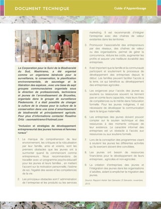 Guide d’Apprentissage
23
Document Technique
La Corporation pour le Suivi de la Biodiversité
du Sud, Mashiramo, a été organisé
comme un organisme bénévole pour la
surveillance, la conservation, la planification
environnementale, de sauvetage et la
libération des espèces , avec une base de sept
groupes communautaires organisés sous
la direction de professionnels, techniciens
et jeunes de l’arrondissement de Bruxelles,
organisés dans le groupe de surveillance
Piedemonte. Il a était possible de changer
la culture de la chasse pour la culture de la
conservation dans une zone d´amortissement
de biodiversité et principalement agricole.
Pour plus d’informations contacter Rosalino
Ortiz : osomashiramo@hotmail.com
“Inclusion et stratégies de développement
entrepreneurial des jeunes hommes et femmes
ruraux”
1.	 Le manque de compréhension de leur
environnement, les critiques et la ridiculisation
par leur famille, amis et voisins, sont les
premiers obstacles que les jeunes ont à
surmonter quand ils commencent comme
entrepreneurs. Nous recommandons de
travailler avec un programme psycho-éducatif
pour les jeunes et leurs familles , en mettant
l’accent sur la motivation personnelle, l’estime
de soi, l’égalité des sexes et les compétences
de la vie.
2.	 Les principaux obstacles sont l’ administration
de l´entreprise et les produits ou les services
marketing. Il est recommandé d’intégrer
l’entreprise avec des chaînes de valeur
existantes dans les territoires .
3.	 Promouvoir l’associativité des entrepreneurs
par des réseaux, des chaînes de valeur
ou des organisations, permet de gérer la
concurrence, réduire les coûts, augmenter les
profits et assurer une meilleure durabilité des
entreprises.
4.	 Il est important que la famille et la communauté
participent et soutiennent le processus de
développement des entreprises depuis le
début. Les familles peuvent faciliter l’accès à
la terre, ce qui bénéficie au développement
des entreprises agricoles .
5.	 Les exigences pour l´accès des jeunes au
soutiens ou ressources souvent ne tiennent
pas en comte leurs capacités, mais leurs titres
de compétences ou le mérite dans l’éducation
formelle. Pour les jeunes indigènes, il est
nécessaire de développer la communication
dans la langue maternelle.
6.	 Les entreprises des jeunes doivent pouvoir
compter sur le soutien technique et des
ressources à des moments critiques de
leur existence. Le caractère informel des
entreprises est un obstacle à l’accès aux
ressources ou aux soutiens formels.
7.	 Lors de la conception des programmes visant
à soutenir les jeunes les différentes activités
qu´ils exercent doivent être conciliées.
8.	 Les jeunes ont besoin de ressources
financières pour le développement de leurs
entreprises , agricoles et non-agricoles .
9.	 La création d’entreprises des jeunes et
l’intégration des jeunes dans les organisations
d´adultes, aidant à empêcher la migration des
jeunes.
Source: Rapport Atelier San Salvador, El Salvador, novembre,
2013.
 