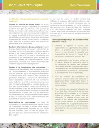 Guide d’Apprentissage
24
Document Technique
3.2.6 Soutien à l´organisation productive et sociale
des jeunes
Soutien aux réseaux des jeunes ruraux. Les jeunes
ruraux croient qu´il s´agit d´un point clé leur permettant
d’exercer avec plus de force leur voix publique et
faciliter leur impact sur les politiques qui affectent leur
développement. En outre, les réseaux servent comme
un espace de visibilité de leurs entreprises. En plus,
dans l’Atelier, les techniciens des projets ont souligné
l’importance des réseaux des jeunes pour un dialogue
direct avec eux et pouvoir établir des espaces de
participation et de collaboration .
Soutien à la formalisation des associations. Pendant
la phase de conception d’un projet, il est important de
connaître les formes d’association préférées par les
jeunes et les moyens possibles pour les soutenir à
partir d´un projet FIDA. Lorsque la formalisation des
organisations est indispensable pour accéder aux
ressources externes, les projets FIDA peuvent fournir
des conseils juridiques et un soutien financier pour la
réalisation de procédures de légalisation.
Soutien à la formalisation des entreprises. Le
processus de formalisation des entreprises requière
de l´accompagnement et il est conseillé de le faire
non pas lorsqu´il s´agit d´une exigence pour obtenir
du cofinancement, mais une fois que les conditions de
production, techniques, sanitaires et administratives
soient respectées. Autrement dit, que l´entreprise
existe réellement et qu´elle ne soit pas uniquement une
idée d’entreprise lorsqu´elle se constitue légalement.
Une autre recommandation concerne la nécessité de
former les jeunes ruraux sur les droits et devoirs qui
viennent avec la formalisation d´un point de vue taxable
particulièrement, d’autant plus que de nombreuses
nouvelles entreprises n´on pas cette information depuis
le début et se trouvent face à des inconvénients tels
que défaut de paiement ou l’impôt.
Contributions de contreparties. Les fonds de
contrepartie sont souvent nécessaires comme moyen
de financement des plans d’affaires, mais peuvent
entraver les organisations de jeunes qui n´ont pas la
liquidité financière. Dans ces cas, les projets FIDA
peuvent opter pour des mécanismes de contrepartie
plus souples.
À leur tour, les jeunes se rendent compte des
difficultés et exigences telles que le nombre minimum
de partenaires et le montant nécessaire pour la
contrepartie, et qui surgissent lors de la légalisation
des associations ou de leurs sociétés. Leur demande
n´est pas d’éliminer l’examen mais plutôt d’évaluer
d’autres ressources qui soient plus accessibles pour
eux telles que leur main d´œuvre, des fournitures et de
l’infrastructure .
“Participation et plaidoyer des jeunes hommes
et femmes ruraux”
1.	 Chercher à légitimer et donner une
représentation aux organisations de jeunesse.
Sinon , ce problème peut faire surface à
l’avenir, ce qui affectera la durabilité des
organisations de jeunes et l’impact de la
participation sociale de ce groupe d’âge .
2.	 La représentation des sociétés civiles est
complexe, diverse et hétérogène, donc il
est nécessaire de générer des réponses
particulières pour des contextes particuliers.
Les jeunes veulent influencer des espaces de
prise de décision et prendre leur place en tant
que représentants de leurs demandes .
3.	 Mise en évidence de l’importance de
participer à la formulation des politiques et
des projets publics, incorporant les acteurs et
intervenants clés / bénéficiaires / jeunes dans
ces processus.
4.	 Pour construire des espaces d´articulation de
la jeunesse il est nécessaire de générer des
approches méthodologiques et conceptuels
propre ou adaptés aux jeunes, tout en
maintenant un dialogue constant avec les
parents et les leaders des organisations
adultes. Ceci à bénéficié aux jeunes femmes
leur permettant une plus grande participation
et en leur ouvrant des espaces de loisirs et de
développement des jeunes loin de la violence
ou de gangs .
 