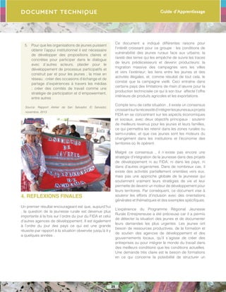 Guide d’Apprentissage
25
Document Technique
5.	 Pour que les organisations de jeunes puissent
obtenir l’appui institutionnel il est nécessaire
de développer des propositions claires et
concrètes pour participer dans le dialogue
avec d´autres acteurs; plaider pour le
développement de processus participatifs et
construit par et pour les jeunes ; la mise en
réseau ; créer des occasions d’échange et de
partage d’expériences à travers les médias
; créer des comités de travail comme une
stratégie de participation et d´empowerment,
entre autres .
Source: Rapport Atelier de San Salvador, El Salvador,
novembre, 2013
4. REFLEXIONS FINALES
Un premier résultat encourageant est que, aujourd’hui
, la question de la jeunesse rurale est devenue plus
importante à la fois sur l´ordre du jour du FIDA et celui
d’autres agences de développement. Il est également
à l’ordre du jour des pays ce qui est une grande
réussite par rapport à la situation observée jusqu’à il y
a quelques années .
Ce document a indiqué différentes raisons pour
l’intérêt croissant pour ce groupe : les conditions de
vulnérabilité des jeunes ruraux face aux urbains; la
rareté des terres qui les empêche de suivre les traces
de leurs prédécesseurs et devenir producteurs; la
migration massive des campagnes vers les villes
et vers l’extérieur; les liens entre les jeunes et des
activités illégales, et, comme résultat de tout cela, le
constat que la campagne vieilli. Ceci entraîne dans
certains pays des limitations de main d´œuvre pour la
production technicisée ce qui à son tour affecte l’offre
intérieure de produits agricoles et les exportations.
Compte tenu de cette situation , il existe un consensus
croissantsurlanécessitéd’intégrerlesjeunesauxprojets
FIDA en se concentrant sur les aspects économiques
et sociaux, avec deux objectifs principaux : soutenir
de meilleurs revenus pour les jeunes et leurs familles,
ce qui permettra les retenir dans les zones rurales ou
semi-rurales; et que ces jeunes sont les moteurs du
changement dans les institutions et l’économie des
territoires où ils opèrent.
Malgré ce consensus , il n´existe pas encore une
stratégie d’intégration de la jeunesse dans des projets
de développement ni au FIDA, ni dans les pays, ni
dans d’autres organismes. Dans de nombreux cas, il
existe des activités partiellement orientées vers eux,
mais pas une approche globale de la jeunesse qui
soutiennent vraiment leurs stratégies de vie et leur
permette de devenir un moteur de développement pour
leurs territoires. Par conséquent, ce document vise à
soutenir les efforts d’inclusion avec des orientations
générales et thématiques et des exemples spécifiques.
L’expérience du Programme Régional Jeunesse
Rurale Entrepreneuse a été précieuse car il a permis
de détecter la situation des jeunes et de documenter
leurs demandes les plus urgentes. Les jeunes ont
besoin de ressources productives, de la formation et
de soutien des agences de développement et des
gouvernements locaux, qu’il s´agisse de créer des
entreprises ou pour intégrer le monde du travail dans
des meilleurs conditions que les conditions actuelles.
Une demande très claire est le besoin de formations
en ce qui concerne la possibilité de structurer un
 