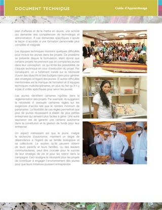 Guide d’Apprentissage
26
IFAD - Carla Francescutti
Document Technique
plan d’affaires et de le mettre en œuvre, une activité
qui demande des compétences de technologie et
administration. À ces demandes spécifiques s´ajoute
la façon d´accéder à une formation personnelle plus
complète et intégrale.
Les équipes techniques montrent quelques difficultés
pour inclure les jeunes dans les projets. Ce problème
se présente depuis la formulation, étant donné que
certains projets ne prennent pas en compte les jeunes
dans leur conception, ce qui limite les possibilités de
l´équipe technique en cour d’exécution du projet. Par
conséquent, on a fortement insisté sur la nécessité
d’avoir des objectifs et des budgets clairs pour générer
des stratégies à l’égard des jeunes. D´autres difficultés
mentionnées est le manque de formation et d´équipes
techniques multidisciplinaires, en plus du fait qu´il n´y
a pas d´unités spécifiques pour servir les jeunes.
Les jeunes identifient certaines rigidités dans la
réglementation des projets. Par exemple, ils suggèrent
la nécessité d’ assouplir certaines règles sur les
exigences d’accès tels que le nombre minimum de
partenaires. La flexibilité de ces règles permettrait que
plus de jeunes réussissent à établir de plus petites
entreprises qui seraient plus faciles à gérer. Une autre
aspiration est de garantir une certaine autonomie
dans la constitution et la gestion de fonds pour leur
entreprise .
Un aspect intéressant est que le jeune, malgré
la recherche d’autonomie, maintient un degré de
dépendance à l’égard de sa famille biologique et
sa collectivité. Le soutien qu’ils peuvent obtenir
de leurs parents et leurs familles, ou des leaders
communautaires, peut être cruciale pour le succès
de leur stratégie de vie et pour les retenir dans la
campagne. Ceci souligne la nécessité pour les projets
de contribuer à engager l´environnement des jeunes
pour que leurs initiatives puissent entreprendre.
 