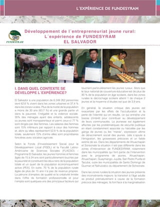 L´expérience de FUNDESYRAM
27
Développement de l´entrepreneuriat jeune rural:
L´expérience de FUNDESYRAM
EL SALVADOR
I. DANS QUEL CONTEXTE SE
DÉVELOPPE L´EXPÉRIENCE?
El Salvador a une population de 6.249 262 personnes
dont 62,6 % vivent dans les zones urbaines et 37,4 %
dans les zones rurales. Plus de la moitié de la population
a moins de 30 ans (63,7 %) et une grande partie vit
dans la pauvreté, l’inégalité et la violence sociale.
35% des ménages ayant des enfants, adolescents
ou jeunes sont monoparentaux et parmi ceux-ci 77 %
sont dirigés par des femmes. Les salaires des femmes
sont 15% inférieurs par rapport à ceux des hommes
et, alors qu´elles représentent 52,8 % de la population
totale, seulement 15% d’entre elles sont propriétaires
foncières avec vocation agricole.
Selon le Fonds d’Investissement Social pour le
Développement Local (FISDL) et la Faculté Latino-
Américaine de Sciences Sociales (FLACSO) –
Programme El Salvador, les jeunes hommes et femmes
âgés de 15 à 24 ans sont particulièrement touchés par
la pauvreté et constituent les deux tiers de la population
totale et un quart de la population économiquement
active (PEA). En outre, 70 % de la population rurale
âgée de plus de 15 ans n’a pas de revenus propres.
La pénurie d’emplois de qualité et la créativité limitée
dans l’offre de formation professionnelle et pour
l´emploi sont quelques-uns des principaux facteurs qui
touchent particulièrement les jeunes ruraux. Alors que
le taux national de couverture éducative est de plus de
90 % de la population en âge scolaire, dans les zones
rurales le décrochage scolaire atteint 1 de chaque 2
jeunes et la moyenne d´études est que de 3,9 ans.
En général, la situation critique des jeunes est
exacerbée par les effets de l’acculturation et la
perte de l’identité qui en résulte, ce qui entraîne une
baisse d’intérêt pour contribuer au développement
de leurs communautés. La jeunesse est également
affectée par les problématiques de sécurité publique
en étant constamment associée ou harcelée par les
gangs de jeunes ou les “maras”, expression ultime
de déracinement social des jeunes; cela s´ajoute à
l’émigration, les grossesses précoces et un faible
estime de soi. Dans les départements de Ahuachapán
et Sonsonate la situation n´est pas différente dans les
zones d’intervention de FUNDESYRAM, notamment
dans les municipalités qui font partie de l’intervention
avec le programme de jeunes, Ahuachapan,
Ahuachapan, Guaymango, Jujutla, San Pedro Puxtla et
Tacuba, outre les municipalités de Santo Domingo de
Guzman et Nahuizalco du département de Sonsonate.
Dans les zones rurales la situation des jeunes présente
des inconvénients majeurs: la transition à l’âge adulte
se produit prématurément à cause de la formation
précoce des ménages; ils font face à la marginalisation
 