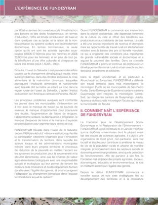 L´expérience de FUNDESYRAM
28
par l’État en termes de couverture et de l´insatisfaction
des besoins et des droits fondamentaux; en termes
d’éducation, l’offre est limitée à l’éducation de base et
dans quelques cas au lycée, et la raison de la non-
fréquentation du système scolaire est essentiellement
économique. En termes commerciaux, la seule
option qu´ils ont sont les activités agricoles sous-
payées (USD$ 57,50/mois pour les hommes et USD$
30,00/mois pour les femmes); et en plus de tout ça,
ils bénéficient d´une offre culturelle et d´espaces de
loisirs très limitée (UCA / ACRA , 2009).
En outre, l’ouest du Salvador n´est pas exclu des effets
causés par le changement climatique qui résulte, entre
autres problèmes, dans des récoltes en baisse, la crise
alimentaire et la malnutrition chronique, lesquelles
provoquent l´insécurité alimentaire et nutritionnelle
avec laquelle doit se battre un enfant sur cinq dans la
région rurale de l’ouest du Salvador, d´après l’Institut
de Nutrition de l’Amérique centrale et Panama, INCAP.
Les principaux problèmes auxquels sont confrontés
les jeunes dans les municipalités d’intervention ont
à voir avec le manque de travail ou de sources de
revenus, le manque d’opportunités pour poursuivre
des études, l’augmentation de l’abus de drogues,
l’absentéisme scolaire, la délinquance, l´émigration, le
manque d’espaces de loisirs et le manque d’espaces
de participation pour exprimer leurs points de vue.
FUNDESYRAM travaille dans l’ouest de El Salvador
depuis1999danslebutd´«êtreuneinstitutionquifacilite
la participation citoyenne organisée pour l’innovation
et la transformation du territoire, dans laquelle les
acteurs locaux et les administrations municipales
mènent dans leurs propres territoires le processus
de réduction de la pauvreté en mettant l’accent sur
les systèmes de production pour la souveraineté et la
sécurité alimentaires, ainsi que les chaînes de valeur
agro-alimentaires biologiques avec une responsabilité
sociale et écologique qui leur permet de devenir les
moteurs de la croissance et du développement humain
durable avec l’égalité des genres, et en encourageant
l’adaptation au changement climatique dans l’espace
territorial dans lequel ils opèrent”.
Quand FUNDESYRAM a commencé son intervention
dans la région occidentale, elle dépendait fortement
de la culture du café et offrait des bénéfices aux
producteurs et aux habitants de bas revenus. Le café
a été une source importante de revenus et d’emplois
mais les opportunités de travail rural ont été fortement
réduites avec la baisse des prix à l’échelle mondiale,
ce qui a engendré des conditions plus importantes
de grande vulnérabilité sociale et économique et a
aiguisé la pauvreté des familles. Dans ce contexte
FUNDESYRAM a promu et continue de promouvoir un
développement territorial rural et urbain avec le soutien
des pays coopérants et solidaires.
Dans la région occidentale, et en particulier à
Ahuachapán et Sonsonate, FUNDESYRAM a délimité
son travail territorial dans trois microrégions: la
microrégion Puxtla où les municipalités de San Pedro
Puxtla, Santo Domingo de Guzmán et certains cantons
Guaymango sont intégrés; la microrégion Centre-
Sud, qui intègre les cantons de Guaymango, Jujutla,
Apaneca et Ataco; et la microrégion Tacuba qui intègre
la municipalité de Tacuba
II. COMMENT NAÎT L´EXPÉRIENCE
DE FUNDESYRAM
La Fondation pour le Développement Socio-
Économique et la Restauration de l’Environnement –
FUNDESYRAM, a été constituée le 23 Janvier 1992 par
quinze diplômés universitaires dont la plupart avant
fait des études de sciences agricoles. Il s´agit d´une
organisation de Droit privé, non-partisane, sans but
lucratif et établie pour contribuer à améliorer le niveau
de vie de la population rurale et urbaine de manière
intégrale, principalement dans les secteurs sociale et
économiquement marginalisées, ainsi que la protection
de l’environnement. Afin de parvenir à ses fins, la
Fondation met en place des projets agricoles, sociaux,
économiques, éducatifs et environnementaux, le tout
en mettant l’accent sur l’égalité des genres.
Depuis le début FUNDESYRAM commença a
travailler autour de trois axes stratégiques liés au
développement des territoires et à la croissance
 