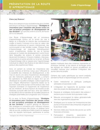 Guide d’Apprentissage
3
Chers (es) Ruteros1
:
Nous vous saluons et vous souhaitons las plus cordiale
bienvenue à la Route d´Apprentissage: “Stratégies et
innovations pour l’inclusion des jeunes ruraux en
tant qu’acteurs principaux du développement de
leur territoire” qui aura lieu entre le 22 et le 28 Février
2015 à El Salvador.
Une Route d´Apprentissage est un processus
d’apprentissage continu sur le terrain qui vise à
élargir et à diversifier le marché des connaissances
rurales à travers l´inclusion et la mise en valeur des
meilleures expériences et savoirs institutionnels, des
communautés et des familles rurales. Chaque Route
d´Apprentissage est organisée thématiquement
autour d´expériences, études de cas et bonnes
pratiques en matière de développement rural et local,
dans lesquelles les acteurs et parties prenantes
deviennent formateurs. À travers d´ateliers, interviews,
conversations et autres activités sur le terrain, la Route
d´Apprentissage créé un espace pour l’apprentissage
individuel et collectif des Ruteros et des talents locaux
(acteurs des expériences hôtes).
Ainsi, en partant du constat de l´importance des
jeunes hommes et femmes ruraux pour l’efficacité et
la durabilité des initiatives de développement, a été
mise en œuvre une série d’expériences développées
par des institutions publiques et privées, y compris
les opérations du FIDA dans la région ALC qui ont
développé de nouvelles stratégies, outils et approches
pour intégrer effectivement l´approche basée sur la
jeunesse rurale et les jeunes comme acteurs clés. Il est
important d’analyser et d’apprendre de l’expérience
de ces initiatives, de leurs facteurs de réussite et des
obstacles auxquels elles font face, ainsi que réfléchir
sur les défis à venir et identifier de nouvelles solutions et
stratégies potentielles pour progresser vers l´inclusion.
En ce sens, la Route d´Apprentissage: “Stratégies
et innovations pour l’inclusion des jeunes ruraux
en tant qu’acteurs principaux du développement
de leur territoire” a objectif général de découvrir
des stratégies et innovations pour l´efficace inclusion
sociale et économique des jeunes, et analyser leurs
clés de succès, problèmes et défis à partir du dialogue
avec les équipes techniques, partenaires et jeunes
1
Voyageurs de la Route d´Apprentissage
Présentation de la Route
d´Apprentissage
leaders impliqués dans des initiatives importantes en
Amérique centrale, et les retours et échanges entre
les équipes qui mettent en œuvre actuellement de
nouvelles mesures pour améliorer l´intégration des
jeunes dans les projets.
Certains des sujets spécifiques qui seront analysés
pendant la Route d´Apprentissage sont les suivants:
•	 Cadre institutionnel et politiques publiques
adressées à la jeunesse rurale.
•	 L’intégration de l´approche de jeunesse rurale
dans les projets de développement rural.
•	 Espaces et stratégies d’articulation des acteurs /
secteurs pour le soutien de la jeunesse rurale.
•	 Mesures encourageant la relève générationnelle
dans les organisations paysannes.
•	 Stratégies pour le soutien de l’entrepreneuriat des
jeunes et financement des entreprises dirigées par
la jeunesse rurale.
•	 Services ciblés pour l’accès des jeunes aux actifs
financiers et fonciers.
•	 Participation citoyenne, associations et
construction de réseaux des jeunes ruraux.
 