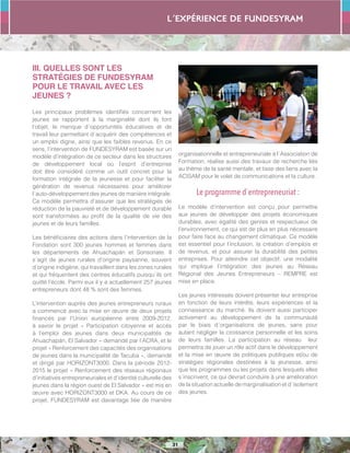 L´expérience de FUNDESYRAM
31
III. QUELLES SONT LES
STRATÉGIES DE FUNDESYRAM
POUR LE TRAVAIL AVEC LES
JEUNES ?
Les principaux problèmes identifiés concernent les
jeunes se rapportent à la marginalité dont ils font
l’objet, le manque d´opportunités éducatives et de
travail leur permettant d´acquérir des compétences et
un emploi digne, ainsi que les faibles revenus. En ce
sens, l’intervention de FUNDESYRAM est basée sur un
modèle d’intégration de ce secteur dans les structures
de développement local où l’esprit d’entreprise
doit être considéré comme un outil concret pour la
formation intégrale de la jeunesse et pour faciliter la
génération de revenus nécessaires pour améliorer
l´auto-développement des jeunes de manière intégrale.
Ce modèle permettra d’assurer que les stratégies de
réduction de la pauvreté et de développement durable
sont transformées au profit de la qualité de vie des
jeunes et de leurs familles.
Les bénéficiaires des actions dans l’intervention de la
Fondation sont 300 jeunes hommes et femmes dans
les départements de Ahuachapán et Sonsonate. Il
s´agit de jeunes rurales d’origine paysanne, souvent
d’origine indigène, qui travaillent dans les zones rurales
et qui fréquentent des centres éducatifs puisqu´ils ont
quitté l’école. Parmi eux il y a actuellement 257 jeunes
entrepreneurs dont 48 % sont des femmes.
L’intervention auprès des jeunes entrepreneurs ruraux
a commencé avec la mise en œuvre de deux projets
financés par l’Union européenne entre 2009-2012,
à savoir le projet « Participation citoyenne et accès
à l’emploi des jeunes dans deux municipalités de
Ahuachapán, El Salvador » demandé par l’ACRA, et le
projet « Renforcement des capacités des organisations
de jeunes dans la municipalité de Tacuba », demandé
et dirigé par HORIZONT3000. Dans la période 2012-
2015 le projet « Renforcement des réseaux régionaux
d’initiatives entrepreneuriales et d’identité culturelle des
jeunes dans la région ouest de El Salvador » est mis en
œuvre avec HORIZONT3000 et DKA. Au cours de ce
projet, FUNDESYRAM est davantage liée de manière
organisationnelle et entrepreneuriale à l´Association de
Formation, réalise aussi des travaux de recherche liés
au thème de la santé mentale, et tisse des liens avec la
ACISAM pour le volet de communications et la culture .
Le programme d´entrepreneuriat :
Le modèle d’intervention est conçu pour permettre
aux jeunes de développer des projets économiques
durables, avec égalité des genres et respectueux de
l’environnement, ce qui est de plus en plus nécessaire
pour faire face au changement climatique. Ce modèle
est essentiel pour l’inclusion, la création d’emplois et
de revenus, et pour assurer la durabilité des petites
entreprises. Pour atteindre cet objectif, une modalité
qui implique l’intégration des jeunes au Réseau
Régional des Jeunes Entrepreneurs – REMPRE est
mise en place.
Les jeunes intéressés doivent présenter leur entreprise
en fonction de leurs intérêts, leurs expériences et la
connaissance du marché. Ils doivent aussi participer
activement au développement de la communauté
par le biais d´organisations de jeunes, sans pour
autant négliger la croissance personnelle et les soins
de leurs familles. La participation au réseau leur
permettra de jouer un rôle actif dans le développement
et la mise en œuvre de politiques publiques et/ou de
stratégies régionales destinées à la jeunesse, ainsi
que les programmes ou les projets dans lesquels elles
s´inscrivent, ce qui devrait conduire à une amélioration
de la situation actuelle de marginalisation et d´isolement
des jeunes.
 