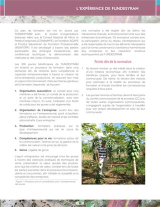 L´expérience de FUNDESYRAM
33
Ce plan de formation est mis en œuvre par
FUNDESYRAM avec le soutien d´organisations
étatiques telles que le Conseil National de Micro et
Petites Entreprises (CONAMYPE), la Fondation AGAPE
et l’Institut Salvadorien de Formation Professionnelle
(INSAFORP). Il est développé à travers des ateliers
participatifs, des échanges d’expériences, des
conférences techniques, la démonstration des
méthodes et des visites d’observation.
Les 300 jeunes bénéficiaires de FUNDESYRAM
ont entamé un processus de formation dans cinq
domaines afin de renforcer leurs compétences et
capacités entrepreneuriales à travers la création de
micro-entreprises productives, en assurant leur mise
en place et fonctionnement. Dans les thèmes généraux
de la formation dispensée, se trouvent :
1.	 Organisation associative: un conseil avec cinq
membres a été formé; un comité de la production
et un autre de la commercialisation, avec trois
membres chacun. En outre, l’utilisation d’un fonds
de crédit pour les jeunes a été réglementée.
2.	 Organisation de l’entreprise: eurent lieu des
formations sur l’entrepreneuriat, point d´équilibre,
plans d’affaires, études de marché et les contrôles
administratifs d’une entreprise.1
3.	 Production: formations pratiques sur le
type d´entrepreneuriat qui est en cours de
développement.
4.	 Compétences pour la vie: formations autour de
la communication, l’estime de soi, la gestion de la
colère, les valeurs et la prise de décision.
5.	 Genre : égalité de genre.
L’esprit entrepreneur est encouragé chez les jeunes
à travers des exercices pratiques de techniques de
vente, présentation et valeur ajoutée des produits,
ainsi que les chaînes de valeur, compte tenu de toutes
les parties prenantes dans le processus (fournisseurs,
clients et concurrents), afin d’établir la durabilité et la
compétitivité des entreprises.
1
Figure 1. Processus pris en considération pour l´entrepreneuriat
des jeunes
Une normative a été établie afin de définir les
mécanismes d’accès, le fonctionnement et le suivi des
entreprises économiques. Ce processus compta avec
la participation active du réseau d’entrepreneurs qui
a été responsable de fournir les éléments nécessaires
pour la norme concernant la coexistence harmonieuse
des entreprises et leur interaction, soutenus
techniquement par FUNDESYRAM.
Points clés de la normative:
1.	 Ils doivent montrer un réel intérêt dans la création
d’une initiative économique afin d’obtenir des
bénéfices propres, pour leurs familles et leur
communauté. De même, ils doivent être motivés
pour participer à la totalité du processus de
formation et ensuite transférer les connaissances
acquises à leurs pairs.
2.	 Les jeunes hommes et femmes devront faire partie
du comité communautaire de la jeunesse (CCJ) ou
de toutes autres organisations communautaires,
s´engageant auprès de l’organisation à travailler
pour son propre développement et celui de leur
communauté.
 