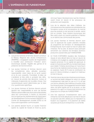 L´expérience de FUNDESYRAM
34
3.	 Les jeunes hommes et femmes devront constituer
le Réseau Régional des Jeunes Entrepreneurs
(REMPRE), s´engageant auprès de l’organisation
à travailler pour promouvoir l’inclusion socio-
économique durable, l’égalité des genres et la
protection de l’environnement .
4.	 Les jeunes hommes et femmes devront avoir
les compétences et/ou attitudes suivantes:
responsabilité, vision claire de ce qu’ils veulent
et où ils vont, proactifs, l’honnêteté, le désir de
s´améliorer et être prêts à accepter des défis,
en mesure de prendre des décisions, curieux et
intéressés d´apprendre de nouvelles choses. Ces
caractéristiques seront déterminées par le biais
d’un questionnaire spécifique.
5.	 Les jeunes hommes et femmes devront pouvoir
garantir leur responsabilité et avoir de bonnes
relations personnelles avec leurs pairs et les adultes
dans leur communauté, à travers un document
écrit et signé par les représentants de l’Association
de Développement Communautaire (ADESCO), du
Comité de développement durable (CDS) ou de
toute autre organisation communautaire.
6.	 Les parents devront fournir un soutien financier
(partie du capital de travail) et moral au jeune,
ainsi que l’appui nécessaire pour que les initiatives
soient mises en œuvre et les processus de
production sont respectés.
7.	 Lors de la sélection des idées d’affaires, les
connaissances et les expériences précédentes, les
formations suivies et la connaissance du marché
pour les produits ou les services à vendre, seront
pris en compte. Toute initiative économique doit
être créé à partir du marché potentiel à l’intérieur
ou en dehors des communauté des jeunes.
8.	 Les jeunes hommes et femmes devront avoir
suivi et approuvé les quatre premiers modules
du programme de formation en Développement
Entrepreneurial, fourni avant la mise en place des
initiatives. Par la suite, ils devront aussi participer
activement aux sessions de formation technico-
productive coordonnées par FUNDESYRAM.
9.	 LE PLAN D’AFFAIRES résultera des formations
reçues et sera décisif dans la mise en œuvre de
l´initiative et le budget du capital d’investissement
(capital semence). Si ce capital est approuvé, le
projet ne financera que 80% du montant total requis
pour établir l’initiative économique et il sera fourni
sous forme de matériel et de fournitures, et non pas
en espèces; l’autre 20 % sera la contribution du
jeune et il devra constituer un apport en matériaux
et main d´œuvre.
10.	Avantlamiseenœuvredesinitiativeséconomiques,
un accord est établi obligeant le retour du capital
investissement total dans le cas où il n´y ait pas
une bonne utilisation des matériaux et autres outils
fournis par le projet. Cet engagement sera formalisé
dans une lettre signée par le ou la jeune, un des
parents (s´il s´agit d´un mineur) et le technicien du
projet pour le compte de FUNDESYRAM.
11.	Une fois approuvé l’investissement dans une
entreprise, les fonds alloués pour sa mise en œuvre
ne peuvent pas être utilisés pour la réparation ou
location d’un logement, ni le paiement de dettes
acquises par le jeune entrepreneur ou sa famille.
 