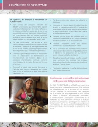 L´expérience de FUNDESYRAM
36
En synthèse, la stratégie d´intervention de
FUNDESYRAM:
•	 Tient compte des principes éducatifs afin
d’établir un processus qui comprend les aspects
partant de l´établissement de l´idée d´affaires au
fonctionnement de l’entreprise; afin de fournir une
opportunité pour que les jeunes puissent ouvrir
leur propre espace dans leur espace personnel,
familial et communautaire sans avoir à tendre
vers la servilité ou des méthodes antisociales .
•	 Est très participative. Les jeunes et leurs
communautésontuneinterventionimportantedès
le début de l´approche et les organisations des
jeunes et de soutien gagnent progressivement
de l´ importance pour compléter le processus .
•	 Favorise l´agroécologie comme un mécanisme
pour la préservation et l’amélioration de
l’environnement, les marchés locaux et un
processus d’amélioration continue, élements
essentiels pour la formation des jeunes hommes
et femmes.
•	 Reconnaît la valeur des savoirs des gens et
l´articule avec des connaissances techniques,
pour fondre le tout dans un seul ensemble de
connaissances .
•	 Fait la promotion des valeurs de solidarité et
d´éthique.
•	 Incorpore et intègre depuis le début tous les
acteurs et parties prenantes afin d’explorer les
synergiesetl’effetdelevieraveclesorganisations
et les gouvernements locaux, la société civile et
le gouvernement central .
•	 Favorise que ce soient les propres gens qui
fassent l´administration de leur propre processus
de développement et en auto-bénéficient.
•	 Favorise l´integration dans des réseaux
commerciaux ou des chaînes de valeur.
•	 Fait la promotion des marchés communautaires
solidaires afin de réduire les longs déplacements
et bénéficier les populations en leur donnant
accès à des produits bons et sains.
•	 Travaille et approfondit l’aspect psycho-éducatif
pour surmonter les craintes, les critiques
destructives des familles, voisins et amis, et pour
améliorer l’estime de soi .
•	 Favorise un leadership inclusif et démocratique,
avec égalité des genres.
Les réseaux de jeunes et leur articulation avec
l´entrepreneuriat de la jeunesse rurale:
En 2007 FUNDESYRAM et ACISAM ont franchi une
étape importante à travers la promotion de la politique
de développement de la jeunesse sur le territoire.
L’action contribue au renforcement des capacités
de la jeunesse, de son organisation et son identité
à travers d´initiatives économiques innovantes,
la communication participative audiovisuelle et la
recherche sur leur patrimoine artistique et culturel.
Quatre réseaux régionaux qui intègrent ces initiatives et
manifestations des jeunes sont renforcés actuellement,
ce qui contribue à leur durabilité et projection à long
terme.
 