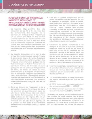 L´expérience de FUNDESYRAM
38
IV. QUELS SONT LES PRINCIPAUX
MOMENTS, RÉSULTATS ET
IMPACTS IDENTIFIÉS À PARTIR DES
INTERVENTIONS DE FUNDESYRAM?
1.	 La fourchette d’âge prédéfinie dans cette
intervention est de 15 à 26 ans, mais dans
les environnements dans lesquelles elle se
développe, les meilleurs résultats sont obtenus à
un âge compris entre 18-26 ans. Ceci constitue
une une expérience que les interventions futures
devront examiner plus dans le détail étant donné
que les entreprises exigent non seulement une
volonté mais des conditions personnelles pour
faire face aux conflits générés dans les processus
de production et leurs liens avec les pressions du
marché.
2.	 La durabilité économique est le point le plus
critique des micro-entreprises. L’achat d’intrants,
la concurrence, les prix du marché, la capacité
de faire des économies, de la rémunération et du
niveau de empowerment, sont quelques-uns des
facteurs impliquant ce facteur. Pour ce faire, une
contribution minime a été demandée aux jeunes
participants afin de promouvoir l’empowerment.
De même, les réseaux de valeurs au niveau
communautaires et municipales sont encouragés
sous le concept de l’intégration des chaînes de
valeur et de la solidarité. La stratégie est d’intégrer
chacune des entreprises de chaque communauté
dans des groupes de solidarité, puis monter au
niveau municipal et micro-régional, dans les cas
qui le méritent.
3.	 Dans les domaines de l’organisation et de la
participation citoyenne, les groupes de jeunes
se sont créés afin que l’intervention puisse les
atteindre de manière efficace. À travers la création
des Comités Communautaires de la Jeunesse
(CCJ) les bases ont été intégrées. Elles ont agit
en tant que semences des Associations au niveau
municipal ainsi que des réseaux régionaux de
la jeunesse qui font partie de la Coordination
Intersectorielle de la Jeunesse (CIJOES) à l’échelle
nationale.
4.	 C´est par ce système d’organisation que les
jeunes sont formés dans des domaines tels que
le leadership, le plaidoyer, l’équité de genres,
entre autres, et ont intériorisé l’importance de leur
participation dans les communautés au niveau
municipal. L’intérêt manifesté pour continuer
à travailler en tant que jeunesse organisée est
évident et des propositions ont été faites pour
mieux définir le développement communautaire,
leur rôle centrale et la garantie de la durabilité
des associations et des réseaux, proposant
des activités de développement technologique,
culturel, économique et communautaire.
5.	 Concernant les aspects économiques et les
stratégies de réduction de la pauvreté, 257 micro-
entreprises rurales de jeunes ont été mises en
place dont 97 sont liés au commerce, 65 à la
fabrication, l’artisanat et les services, et 95 à la
production agricole. 123 entreprises sont gérées
par des jeunes femmes et 134 par des jeunes
hommes et leurs familles. Ils reçoivent tous une
assistance technique dans les domaines de la
production, la commercialisation et le marketing.
6.	 Les entreprises sont pour la plupart des entreprises
de particuliers et fonctionnent, mais avec différents
niveaux de revenus économiques. Les 257
entreprises qui sont opérationnelles peuvent être
classées comme suit:
•	 157 (61%) fonctionnent à un niveau réduit et ont
des revenus mensuels égaux ou plus bas que
USD$ 30.
•	 65 (25%) fonctionnent à un niveau moyen et ont
des revenus mensuels USD$ 31 y USD$ 60
•	 35 (14%) fonctionnent à un niveau élevé et ont des
revenus mensuels entre USD$ 61 y USD$ 100
Ces niveaux de revenus sont en corrélation avec le
coût journalier par famille rapporté dans le panier
alimentaire de base en milieu rural défini par la Direction
des Statistiques et Recensement (DIGESTYC) du
Ministère de l’Economie, lequel à rapporté en Janvier
2013 un coût journalier par ménage (en moyenne
 