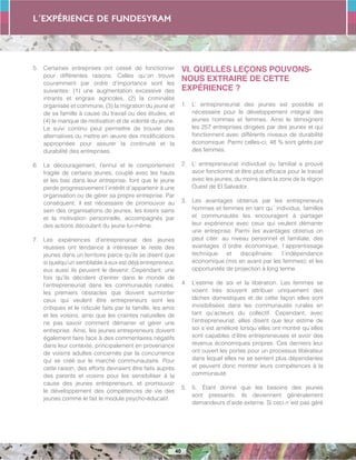 L´expérience de FUNDESYRAM
40
5.	 Certaines entreprises ont cessé de fonctionner
pour différentes raisons. Celles qu´on trouve
couramment par ordre d’importance sont les
suivantes: (1) une augmentation excessive des
intrants et engrais agricoles, (2) la criminalité
organisée et commune, (3) la migration du jeune et
de sa famille à cause du travail ou des études, et
(4) le manque de motivation et de volonté du jeune.
Le suivi continu peut permettre de trouver des
alternatives ou mettre en œuvre des modifications
appropriées pour assurer la continuité et la
durabilité des entreprises.
6.	 Le découragement, l’ennui et le comportement
fragile de certains jeunes, couplé avec les hauts
et les bas dans leur entreprise, font que le jeune
perde progressivement l´intérêt d´appartenir à une
organisation ou de gérer sa propre entreprise. Par
conséquent, il est nécessaire de promouvoir au
sein des organisations de jeunes, les loisirs sains
et la motivation personnelle, accompagnés par
des actions découlant du jeune lui-même.
7.	 Les expériences d’entreprenariat des jeunes
réussies ont tendance à intéresser le reste des
jeunes dans un territoire parce qu’ils se disent que
si quelqu’un semblable à eux est déjà entrepreneur,
eux aussi ils peuvent le devenir. Cependant, une
fois qu’ils décident d’entrer dans le monde de
l’entrepreneuriat dans les communautés rurales,
les premiers obstacles que doivent surmonter
ceux qui veulent être entrepreneurs sont les
critiques et le ridicule faits par la famille, les amis
et les voisins, ainsi que les craintes naturelles de
ne pas savoir comment démarrer et gérer une
entreprise. Ainsi, les jeunes entrepreneurs doivent
également faire face à des commentaires négatifs
dans leur contexte, principalement en provenance
de voisins adultes concernés par la concurrence
qui se créé sur le marché communautaire. Pour
cette raison, des efforts devraient être faits auprès
des parents et voisins pour les sensibiliser à la
cause des jeunes entrepreneurs, et promouvoir
le développement des compétences de vie des
jeunes comme le fait le module psycho-éducatif.
VI. QUELLES LEÇONS POUVONS-
NOUS EXTRAIRE DE CETTE
EXPÉRIENCE ?
1.	 L’ entrepreneuriat des jeunes est possible et
nécessaire pour le développement intégral des
jeunes hommes et femmes. Ainsi le témoignent
les 257 entreprises dirigées par des jeunes et qui
fonctionnent avec différents niveaux de durabilité
économique. Parmi celles-ci, 48 % sont gérés par
des femmes.
2.	 L’ entrepreneuriat individuel ou familial a prouvé
avoir fonctionné et être plus efficace pour le travail
avec les jeunes, du moins dans la zone de la région
Ouest de El Salvador.
3.	 Les avantages obtenus par les entrepreneurs
hommes et femmes en tant qu´ individus, familles
et communautés les encouragent à partager
leur expérience avec ceux qui veulent démarrer
une entreprise. Parmi les avantages obtenus on
peut citer: au niveau personnel et familiale, des
avantages d´ordre économique; l´apprentissage
technique et disciplinaire; l´indépendance
économique (mis en avant par les femmes); et les
opportunités de projection à long terme.
4.	 L’estime de soi et la libération. Les femmes se
voient très souvent attribuer uniquement des
tâches domestiques et de cette façon elles sont
invisibilisées dans les communautés rurales en
tant qu’acteurs du collectif. Cependant, avec
l’entrepreneuriat, elles disent que leur estime de
soi s´est amélioré lorsqu´elles ont montré qu´elles
sont capables d’être entrepreneuses et avoir des
revenus économiques propres. Ces derniers leur
ont ouvert les portes pour un processus libérateur
dans lequel elles ne se sentent plus dépendantes
et peuvent donc montrer leurs compétences à la
communauté.
5.	 5.	 Étant donné que les besoins des jeunes
sont pressants, ils deviennent généralement
demandeurs d’aide externe. Si ceci n´est pas géré
 