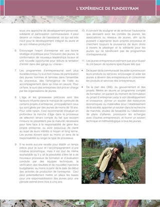 L´expérience de FUNDESYRAM
41
sous une approche de développement personnel,
solidarité et participation communautaire, il peut
devenir un moteur de l’assistanat, ce qui est très
nocif pour le développement intégral du jeune et
de son initiative productive.
6.	 Encourager l’esprit d’entreprise est une bonne
stratégie et politique pour l’inclusion des jeunes, la
conformation de nouveaux leaderships locaux et
une nouvelle opportunité pour réduire la tentation
d’entrer dans des gangs ou «maras».
7.	 Les programmes d’entrepreneuriat sont plus
durables lorsqu´il y a un bon niveau de participation
des jeunes hommes et femmes dans l’ensemble
du processus, dès l’émergence de l’idée au
accompagnement dans sa mise en oeuvre. Pour
ce faire, le suivi des entreprises doit pris en charge
par les organisations de jeunes.
8.	 L´âge et les grossesses précoces sont des
facteurs influents dans le manque de continuité de
certains projets d´entreprise, principalement ceux
qui sont gérés par des jeunes de moins de 18 ans.
Pour cette raison, il est recommandé d’évaluer en
profondeur la tranche d’âge dans le processus
de sélection tenant compte du fait que souvent
mineurs ne possèdent pas la maturité nécessaire
pour faire face à la responsabilité de gérer leur
propre entreprise, ou avoir beaucoup de clarté
au sujet de leurs intérêts à moyen et long terme.
Les jeunes doivent avoir au moins un sens de la
responsabilité qu´exige ce type de processus.
9.	 Il ne existe aucune recette pour établir un temps
précis pour le suivi et l´accompagnement d´une
initiative économique, mais il est tout de même
souhaitable qu´il y ait la possibilité d’être lié à de
nouveaux processus de formation et d´évaluation
conduite par des équipes techniques, la
vérification des résultats et de nouvelles injections
budgétaires, au moins à partir de la date de début
des activités de production de l’entreprise. Ceci
peut potentiellement mettre en place les bases
pour une responsabilisation des jeunes pour une
période estimé entre trois à cinq ans.
10.	Il convient de souligner et de renforcer l’autonomie
que devraient avoir les comités de jeunes, les
associations ou réseaux de jeunes, afin qu´ils
puissent s´approprier leurs propres processus et
cherchent toujours la jouissance de leurs droits
à travers le plaidoyer et la solidarité pour les
jeunes qui ne bénéficient pas de programmes
d’entrepreneuriat.
11.	Les jeunes entrepreneurs estiment que pour réussir
ils ont besoin de soutiens spécifiques tels que :
•	 De la part de la communauté: les aider à promouvoir
leurs produits ou services; encourager et aider les
jeunes à devenir des entrepreneurs et consommer
les produits et services des entrepreneurs.
•	 De la part des ONG, du gouvernement et des
projets: Mettre en œuvre un programme complet
de formation, en partant du moment de formulation
du projet d´entreprise jusqu´à son développement
et croissance; donner un soutien des ressources
économiques ou matérielles pour l´établissement
de la société; apporter un soutien dans la recherche
de marchés, études de faisabilité ou l´élaboration
de plans d’affaires; promouvoir les échanges
avec d’autres entrepreneurs; et fournir un soutien
technique et méthodologique à tous les jeunes.
 