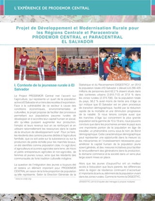 L´Expérience de PRODEMOR CENTRAL
42
Projet de Développement et Modernisation Rurale pour
les Régions Centrale et Paracentrale
PRODEMOR CENTRAL et PARACENTRAL
EL SALVADOR
I. Contexte de la jeunesse rurale à El
Salvador
Le Project PRODEMOR Central met l’accent sur
l’agriculture, qui représente un quart de la population
activeàElSalvadoretuntiersdesrecettesd’exportation.
Face à la vulnérabilité de ce secteur à cause des
conditions économiques, environnementales et
culturelles, le projet propose de faciliter des processus
permettant aux populations pauvres rurales de
développer et d´accroître leur capital humain et social,
afin qu´elles puissent augmenter leur production,
l’emploi et leurs revenus tout en se renforçant et en
utilisant rationnellement les ressources dans le cadre
de la structure de développement rural1
. Pour ce faire,
les résidents des cantons pauvres dédiés à l’agriculture
familiale, que ce soit axée sur la subsistance ou sur la
production de petite échelle pour les marchés locaux,
on été identifiés comme population cible; il s´agit donc
d´agriculteurs et ouvriers agricoles sans terre, de micro
et petits entrepreneurs agricoles et non-agricoles, de
femmes et jeunes ruraux, ainsi que les résidents des
communautés de forte tradition culturelle indigène.
La question de l’intégration des jeunes a toujours été
et restera un élément important pour PRODEMOR
CENTRAL en raison de la forte proportion de population
qu’elle représente. Selon la Direction Générale de la
1
www.sv.undp.org
Statistique et du Recensement (DIGESTYC)2
, en 2013
la population totale d’El Salvador s´élevait à 6.290.420
millions de personnes dont 62,2 % étaient situés dans
des contextes urbains (3.915.712) et 37,8 % dans
les zones rurales (2.374.708). De la population totale
du pays, 56,2 % avait moins de trente ans d´âge ce
qui indique que El Salvador est en plein processus
de transition démographique, facilité par la réduction
rapide de la mortalité et une diminution progressive
de la natalité. Si nous tenons compte aussi que
les tranches d´âge qui concentrent la plus grande
population est la gamme de 10 à 19 ans, nous pouvons
conclure que dans les prochaines années le pays aura
une importante portion de la population en âge de
travailler, un phénomène connu sous le nom de Bond
démographique. Cette caractéristique démographique
peut représenter une opportunité dans la mesure où
les mécanismes et l´investissement nécessaires pour
améliorer le capital humain de la population jeune
soient générés, et des mesures incitatives pour faciliter
le renouvellement des générations dans la production,
le domaine commerce et la société dans un sens plus
large soient mises en place.
Alors que les jeunes d’aujourd’hui ont un meilleur
accès à l’éducation que leurs parents, les différences
selon la région de résidence continuent d´accentuer
d´importants écarts au détriment de la population vivant
dans les zones rurales. Comme le montre la DIGESTYC,
2DIGESTYC (2013) Enquête des ménages à propos multiples
 