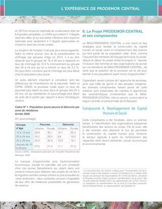 L´Expérience de PRODEMOR CENTRAL
43
en 2013 la moyenne nationale de scolarisation était de
6,6 grades complétés, un chiffre qui a atteint 7,7 degrés
dans les villes, et qui est restée inférieure à la moyenne
nationale avec seulement 4 7 degrés approuvées en
moyenne dans les zones rurales.
La situation de l’emploi n´est pas plus encourageante.
Selon la même source, lors de la caractérisation du
chômage par groupes d’âge en 2013, il a pu être
observé que le groupe de 16 à 29 ans a rapporté un
taux de chômage de 10,4 % contrairement au groupe
des 30 à 44 ans qui lui a montré un taux de 3,5 %.
On peut donc conclure que le chômage est plus élevé
chez la population plus jeune.
Un autre élément important à considérer sont les
différences de l’interférence de la pauvreté. Selon la
CEPAL (2009), la jeunesse rurale ayant un taux de
pauvreté plus élevé se situe dans le groupe des 25 à
29 ans, ce qui représente un pourcentage plus élevé
de près de 6 points par rapport à leurs homologues
urbains.
Cadre Nº 1. Population jeune pauvre et démunie par
zone de résidence.
Année 2009
(En pourcentage)
Groupe
d´âge
Pauvres Démunis
Urbaine Rurale Urbaine Rurale
15 à 19 ans 30,9 30,1 10,7 20,3
20 à 24 ans 24,2 28,0 8,6 16,0
25 à 29 ans 25,0 30,9 10,0 18,1
Jeunes de 15
à 29 ans
27,0 31,4 11,1 21,3
Source: CEPAL, totalisations spéciales de l´Enquête Polyvalente des
Ménages, 2009.
Le manque d’opportunités pour l’autonomisation
économique, sociale et culturelle, est une constante
chez ces jeunes Salvadoriens qui optent dans une
certaine mesure pour élaborer des projets de vie liés à
la migration vers les centres urbains ou à la conquête du
«rêve américain», deux contextes souvent incapables
de leur offrir de meilleures possibilités de génération
de revenus.
II. Le Projet PRODEMOR CENTRAL
et ses composantes
Le MAG-PRODEMOR CENTRAL a une vision et des
stratégies pour faciliter la construction du capital
humain et social visant à l´empowerment des acteurs
qui font partie de sa population cible. Ainsi, comme
l´assurent les membres de l’équipe technique du projet,
depuis le début du projet existe le propos d´ “assurer
l’inclusion des femmes et des organisations de jeunes
qui ont bénéficié de MAG-PRODEMOR CENTRAL, de
sorte que la question de la jeunesse est la clé pour
donner à ces populations ayant moins d’opportunités” 3
Cependant, tenant compte de l´approche de jeunesse,
ainsi que celle de genre et des peuples indigènes,
les diverses composantes faisant partie de cette
initiative sont présentées de manière à approfondir
les caractéristiques d’intervention que le MAG-
PRODEMOR CENTRAL met en oeuvre, surtout dans la
région centrale et paracentrale de El Salvador.
Composante A. Développement de Capital
Humain et Social
Cette composante a été focalisée, dans un premier
temps, à l´identification des organisations paysannes
bénéficiaires des actions du projet. Par la suite, elle
a été orientée vers atteindre le but de permettre
la construction du capital humain pour renforcer
le secteur agricole à partir du renforcement des
capacités dans divers domaines: social, économique
et environnemental.
3
La reconstruction du chemin critique pour l’incorporation de la je-
unesse rurale a été réalisée à travers d´entretiens et un atelier dans
lequel ont participé les responsables de l´Unité de Genre, Jeunesse
et Peuples suivants: Olga Loyola en représentation de la zone I San
Vicente, Marcela Valdés zone II du département de La Paz; Francis-
co Galdámez en représentation de la zone III Cuscatlan (paracen-
tral) et Sandra Rivera, en représentation de Cabañas IV.
 