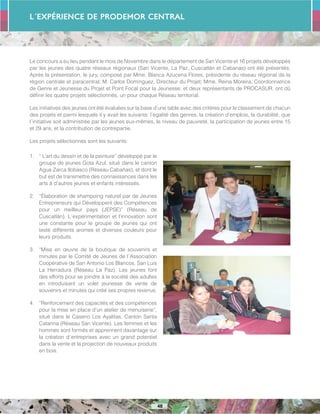 L´Expérience de PRODEMOR CENTRAL
48
Le concours a eu lieu pendant le mois de Novembre dans le département de San Vicente et 16 projets développés
par les jeunes des quatre réseaux régionaux (San Vicente, La Paz, Cuscatlán et Cabanas) ont été présentés.
Après la présentation, le jury, composé par Mme. Blanca Azucena Flores, présidente du réseau régional de la
région centrale et paracentral; M. Carlos Dominguez, Directeur du Projet; Mme. Reina Moreira, Coordonnatrice
de Genre et Jeunesse du Projet et Point Focal pour la Jeunesse; et deux représentants de PROCASUR, ont dû
définir les quatre projets sélectionnés, un pour chaque Réseau territorial.
Les initiatives des jeunes ont été évaluées sur la base d’une table avec des critères pour le classement de chacun
des projets et parmi lesquels il y avait les suivants: l’égalité des genres, la création d’emplois, la durabilité, que
l´initiative soit administrée par les jeunes eux-mêmes, le niveau de pauvreté, la participation de jeunes entre 15
et 29 ans, et la contribution de contrepartie.
Les projets sélectionnes sont les suivants:
1.	 “ L’art du dessin et de la peinture” développé par le
groupe de jeunes Gota Azul, situé dans le canton
Agua Zarca Ilobasco (Réseau Cabañas), et dont le
but est de transmettre des connaissances dans les
arts à d’autres jeunes et enfants intéressés.
2.	 “Élaboration de shampoing naturel par de Jeunes
Entrepreneurs qui Développent des Compétences
pour un meilleur pays (JEPSE)” (Réseau de
Cuscatlán). L´expérimentation et l’innovation sont
une constante pour le groupe de jeunes qui ont
testé différents aromes et diverses couleurs pour
leurs produits.
3.	 “Mise en œuvre de la boutique de souvenirs et
minutes par le Comité de Jeunes de l´Association
Coopérative de San Antonio Los Blancos, San Luis
La Herradura (Réseau La Paz). Les jeunes font
des efforts pour se joindre à la société des adultes
en introduisant un volet jeunesse de vente de
souvenirs et minutes qui créé ses propres revenus.
4.	 “Renforcement des capacités et des compétences
pour la mise en place d’un atelier de menuiserie”,
situé dans le Caserio Los Ayalitas, Canton Santa
Catarina (Réseau San Vicente). Les femmes et les
hommes sont formés et apprennent davantage sur
la création d´entreprises avec un grand potentiel
dans la vente et la projection de nouveaux produits
en bois.
 