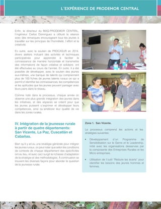 L´Expérience de PRODEMOR CENTRAL
49
Enfin, le directeur du MAG-PRODEMOR CENTRAL,
l´ingénieur Carlos Dominguez a clôturé la séance
avec des remarques encourageant tous les jeunes à
travailler sur les principes de l’honnêteté, l´effort et la
créativité.
En outre, avec le soutien de PROCASUR en 2014,
divers ateliers incluant des activités et techniques
participatives pour apprendre à faciliter la
connaissance de manière horizontale et transmettre
des informations de façon créative et solidaire, ont
été effectuées au cours de l’année. En outre, il a été
possible de développer, avec le soutien des jeunes
eux-mêmes, une banque de talents qui comprennent
plus de 100 fiches de jeunes talents ruraux ce qui a
permit d´identifier les connaissances, les compétences
et les aptitudes que les jeunes peuvent partager avec
leurs pairs dans le réseau.
Comme noté dans le processus, chaque année on
observe une plus grande intégration des jeunes dans
les initiatives, et des espaces se créent pour que
les jeunes puissent s´exprimer et développer leurs
compétences, ainsi qu´améliorer leur qualité de vie
dans les zones rurales.
IV. Intégration de la jeunesse rurale
à partir de quatre départements:
San Vicente, La Paz, Cuscatlán et
Cabañas.
Bien qu’il y ait eu une stratégie générale pour intégrer
les jeunes ruraux, on peut noter que selon les conditions
de contexte de chaque département des spécificités
ont eu lieu, et avec ceci surgit la richesse d’adaptation
de la stratégie et des méthodologies. À continuation se
trouvent les diverses façons pour aborder la question
de la jeunesse rurale:
Zona 1. San Vicente.
Le processus comprend les actions et les
stratégies suivantes:
•	 Développement d´un Programme de
Sensibilisation sur le Genre et le Leadership,
initié avec les organisations desservies par
la composante des Entreprises Rurales et les
Micro entreprises.
•	 Utilisation de l´outil “Réduire les écarts” pour
identifier les besoins des jeunes hommes et
femmes.
 