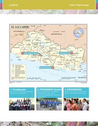 Guide d’Apprentissage
5
Carte
Acajutla
Armenia
Atiquizaya
Izalco
La Reina
La Libertad
Metapán
Nueva
Concepción
Nueva
Ocotepeque
San Juan
Opico
Ilobasco
Candelaria de
la Frontera
Cojutepeque
La PalmaJutiapa
San Pablo
Tacachico
Asunción
Mita
San Luis
Dulce Nombre
de María
Jucuapa
Nueva
Granada
Perquín
San Alejo
San Agustín
Santa Clara
Sesori
Tecoluca
Victoria
PolorósCacaopera
Carolina
Santa
Ana
San Vicente
El Tránsito
San Jorge
Chirilagua
Pasaquina
La Herradura
Suchitoto
San Sebastián San Juan
Marcala
Esquipulas
Usulután
Sonsonate
Nueva
San Salvador
La
Unión
Ahuachapán Sensuntepeque
Zacatecoluca
San Miguel
San Francisco
(Gotera)
Chalatenango
San
Salvador
The boundaries and names shown and the designations
used on this map do not imply official endorsement or
acceptance by the United Nations.
Map No. 3903 Rev. 3 UNITED NATIONS
May 2004
Department of Peacekeeping Operations
Cartographic Section
EL SALVADOR
EL SALVADOR
National capital
Departmental capital
Town, village
Major airport
International boundary
Departmental boundary
Pan American Highway
Main road
Railroad
Where the names of the departments are the
same as their capitals, only the capitals are
named.
10 20 300 40 km
20 30 mi100
LA PAZ
CABAÑAS
LA LIBERTAD
MORAZÁN
CUSC
A
TLÁN
GUATEMALA
H O N D U R A S
NICARAGUA
Golfo
de Fonseca
Bahía
de
La Unión
Ba
hía
de Jiquilisco
Embalse
Cerrón Grande
L. de
Coatepeque
Lempa
Lempa
Torola
Lempa
Laguna de
Olomega
Gran de
de San Miguel
L. de
Güija
Sum
pul
P
A
C
I
F
I C
O C E A N
L. de
Ilopango
Paz
Goascorán
Punta
Remedios
Punta
Amapala
Isla
Meanguera
Isla
Conchagüita
Península San Juan del Gozo
Vol. de
Sta. Ana
Vol. de
San Salvador
Vol. de
San Miguel
Vol. de
San Vicente
Vol. de
Guazapa
Cuscatlán
Int'l Airport
Santo Domingo de Guzmán1
San Luis La Herradura 2
San Francisco Gotera 3
1. Fundesyram
Canton el Carrizal, Santo Domingo
de Guzmán. Sonsonate.
2. PRODEMOR Central
Plage “Los Blancos” (Les Blancs),
Municipalité de San Luis La
Herradura, Département de La Paz.
Costa del Sol.
3. PRODEMORO
Caserío Los López. San Francisco
Gotera. Département de Morazán.
 