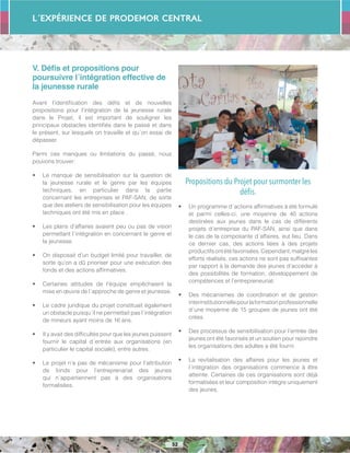 L´Expérience de PRODEMOR CENTRAL
52
V. Défis et propositions pour
poursuivre l´intégration effective de
la jeunesse rurale
Avant l’identification des défis et de nouvelles
propositions pour l’intégration de la jeunesse rurale
dans le Projet, il est important de souligner les
principaux obstacles identifiés dans le passé et dans
le présent, sur lesquels on travaille et qu´on essai de
dépasser.
Parmi ces manques ou limitations du passé, nous
pouvons trouver:
•	 Le manque de sensibilisation sur la question de
la jeunesse rurale et le genre par les équipes
techniques, en particulier dans la partie
concernant les entreprises et PAF-SAN, de sorte
que des ateliers de sensibilisation pour les équipes
techniques ont été mis en place .
•	 Les plans d’affaires avaient peu ou pas de vision
permettant l´intégration en concernant le genre et
la jeunesse.
•	 On disposait d’un budget limité pour travailler, de
sorte qu’on a dû prioriser pour une exécution des
fonds et des actions affirmatives.
•	 Certaines attitudes de l’équipe empêchaient la
mise en œuvre de l´approche de genre et jeunesse.
•	 Le cadre juridique du projet constituait également
un obstacle puisqu´il ne permettait pas l´intégration
de mineurs ayant moins de 16 ans.
•	 Il y avait des difficultés pour que les jeunes puissent
fournir le capital d´entrée aux organisations (en
particulier le capital sociale), entre autres.
•	 Le projet n’a pas de mécanisme pour l’attribution
de fonds pour l’entreprenariat des jeunes
qui n´appartiennent pas à des organisations
formalisées.
Propositions du Projet pour surmonter les
défis.
•	 Un programme d´actions affirmatives à été formulé
et parmi celles-ci, une moyenne de 40 actions
destinées aux jeunes dans le cas de différents
projets d´entreprise du PAF-SAN, ainsi que dans
le cas de la composante d´affaires, eut lieu. Dans
ce dernier cas, des actions liées à des projets
productifsontétéfavorisées.Cependant,malgréles
efforts réalisés, ces actions ne sont pas suffisantes
par rapport à la demande des jeunes d’accéder à
des possibilités de formation, développement de
compétences et l’entrepreneuriat.
•	 Des mécanismes de coordination et de gestion
interinstitutionnellepourlaformationprofessionnelle
d´une moyenne de 15 groupes de jeunes ont été
crées.
•	 Des processus de sensibilisation pour l’entrée des
jeunes ont été favorisés et un soutien pour rejoindre
les organisations des adultes a été fourni.
•	 La revitalisation des affaires pour les jeunes et
l´intégration des organisations commence à être
atteinte. Certaines de ces organisations sont déjà
formalisées et leur composition intègre uniquement
des jeunes.
 