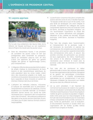 L´Expérience de PRODEMOR CENTRAL
54
VI. Leçons apprises
Par la suite nous présentons des leçons tirées de la
réflexion de l’équipe technique sur son expérience
dans le Projet et du travail avec les jeunes ruraux.
•	 Dans les interventions futures, il est prioritaire
de considérer les jeunes ruraux en tant que
protagonistes dans l’ensemble du processus,
depuis sa conception jusqu´au suivi, en plus
d´avoir une approche de genre qui garantit
l’égalité des genres et l’apprentissage continu
pour l’empowerment.
•	 L’intégrationeffectivedesjeunesdanslaformulation
de projets implique la reconnaissance de leurs
besoins et des caractéristiques spécifiques de
cette population dans les zones rurales, créant
donc des mécanismes adaptés à la réalité, aux
conditions et à la position des jeunes pour renforcer
leurs capacités et rêves innovants en partant de
diverses initiatives dans leurs territoires.
•	 L’utilisation de méthodes créatives, innovantes
et ludiques est essentielle pour la participation,
l’empowerment et l’exercice du plaidoyer, à la fois
localement et à l’échelle nationale. La formation/
éducation devrait donner aux jeunes les outils
nécessaires pour s´approprier des connaissances
autour des normatives, des politiques publiques et
des plans où les jeunes peuvent participer et avoir
une place pour le plein exercice de leurs droits et
responsabilités.
•	 La planification conjointe et les plans complets des
actions dans les zones du est un résultat important.
“Si l’équipe zonale sait ce que ont les autres, il est
plus facile de développer une vision intégrée et
articulée. Actuellement les collègues des autres
composantes apprécient mieux le travail de l´Unité
de Genre, Jeunesse et Population Indigène. Les
uns reconnaissent l´importance du travail des
autres. Les actions affirmatives sont partagées,
débattues et leur viabilité est discutée” (Équipe
technique, Unité Genre, Jeunesse et Population
Indigène).
•	 Pour faire des progrès dans l’autonomisation
et l´empowerment de la jeunesse rurale il
est nécessaire de reconnaître et valoriser les
connaissances, les compétences et les talents des
jeunes ruraux, ainsi que leur capacité à transmettre
des connaissances entre pairs, et assurer des
activités concrètes de participation aux activités
de leurs organisations. De même, l’identification
des acteurs et les alliances stratégiques sont
nécessaires pour renforcer le travail avec la
jeunesse rurale dans les territoires et à l’échelle
nationale.
•	 Tout cela afin de promouvoir la relève
générationnelle à travers des espaces spécialisés
au sein des organisations tels que le lien managérial
et de gestion, les technologies d´information
et communication, et d’autres connaissances
spécialisées qui se complémentent. Il est donc
nécessaire d’adapter les documents aux réalités
des jeunes dans les différents territoires.
•	 Lié au point précédent, il est important de
commencer le processus de création d’un système
de suivi et évaluation contemplant dès le début des
indicateursspécifiquespourmesurerlesprogrèsen
matière de genre, jeunesse et population indigène.
Cette Unité aurait pour but d’accompagner et de
formuler des recommandations pour le travail dans
chaque composante et les activités connexes. En
plus, l’Unité de planification, suivi et évaluation,
et documentation fournirait un soutien direct aux
organisations afin de faciliter qu´elles mêmes
puissent leurs progrès et résultats.
 