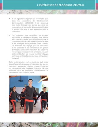 L´Expérience de PRODEMOR CENTRAL
55
•	 Il est également important de reconnaître que
dans les Associations de Développement
Communautaire (ADESCOS) il est beaucoup
plus facile d’intégrer des jeunes que dans les
coopératives, en particulier à cause des difficultés
d’ accès à la terre et aux ressources pour la
production .
•	 Les processus pour sensibiliser les équipes
techniques et décideurs devraient être élargis
afin d’assurer une plus grande appropriation de la
question et un impact plus important sur les actions
et les stratégies de la jeunesse rurale. “Parfois,
un technicien est engagé pour la production,
et les capacités et les compétences en gestion
d’entreprise et la démocratisation des décisions
ne sont pas nécessairement renforcées, souvent
cette contribution est rendue invisible” (Équipe
technique, Unité de Genre, Jeunesse et Population
Indigène).
Cette systématisation met en évidence qu’il existe
des défis dans le processus d´intégration des jeunes,
mais qu´il y a aussi des initiatives fortes et cohérentes
qui permettent à cette population d´avoir un rôle plus
important dans les processus d´entreprenariat et
l’amélioration des conditions de vie.
 
