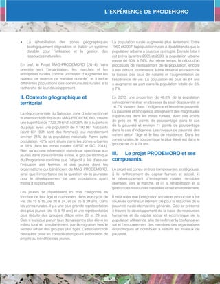 L´Expérience de PRODEMORO
57
•	 La réhabilitation des zones géographiques
écologiquement dégradées et établir un système
durable pour l’utilisation et la gestion des
ressources naturelles.
En bref, le Projet MAG-PRODEMORO (2014) “sera
orientée vers l’organisation, les marchés et les
entreprises rurales comme un moyen d’augmenter les
niveaux de revenus de manière durable”, et il inclue
différentes populations des communautés rurales à la
recherche de leur développement.
II. Contexte géographique et
territorial
La région orientale du Salvador, zone d´intervention et
d´attention spécifique du MAG-PRODEMORO, couvre
une superficie de 7729,20 km2, soit 36% de la superficie
du pays; avec une population de 1.190.861 habitants
(dont 631 891 sont des femmes), qui représentent
environ 21% de la population nationale. Parmi cette
population, 42% sont situés dans les zones urbaines
et 58% dans les zones rurales (UPSE et GC, 2014).
Bien qu’aucune information statistique spécifique aux
jeunes dans zone orientale existe, le groupe technique
du Programme confirme que l’objectif a été d’assurer
l’inclusion des femmes et des jeunes dans les
organisations qui bénéficient de MAG PRODEMORO,
ainsi que l´importance de la question de la jeunesse
pour le développement de ces populations ayant
moins d’opportunités.
Les jeunes se répartissent en trois catégories en
fonction de leur âge et du moment dans leur cycle de
vie: de 15 à 19, de 20 à 24, et de 25 à 29 ans. Dans
les zones rurales, il y a une plus grande représentation
des plus jeunes (de 15 à 19 ans) et une représentation
plus réduite des groupes d’âge entre 20 et 29 ans.
Cela s´explique par un taux de naissance plus élevé en
milieu rural et, simultanément, par la migration vers le
secteur urbain des groupes plus âgés. Cette distinction
devra être prise en considération pour l´élaboration de
projets au bénéfice des jeunes.
La population rurale augmente plus lentement. Entre
1950 et 2007, la population rurale a doublé tandis que la
population urbaine a plus que quintuplé. Dans le futur il
est prévu qu’entre 2005 et 2030, la population urbaine
passe de 60% à 74%. Au même temps, le début d’un
processus de vieillissement de la population, encore
à ses débuts, commence à être observé en raison de
la baisse des taux de natalité et l’augmentation de
l’espérance de vie. La population de plus de 64 ans
a augmenté sa part dans la population totale de 5%
à 7%.
En 2010, une proportion de 46,6% de la population
salvadorienne était en dessous du seuil de pauvreté et
16,7% vivaient dans l´indigence et l’extrême pauvreté.
La pauvreté et l’indigence atteignaient des magnitudes
supérieures dans les zones rurales, avec des écarts
de près de 15 points de pourcentage dans le cas
de la pauvreté et environ 11 points de pourcentage
dans le cas d’indigence. Les niveaux de pauvreté des
varient selon l’âge et le lieu de résidence. Dans les
zones rurales, le pourcentage le plus élevé est dans le
groupe de 25 à 29 ans.
III.	 Le projet PRODEMORO et ses
composants.
Le projet est conçu en trois composantes stratégiques:
i) le renforcement du capital humain et social, ii)
le développement d´entreprises rurales rentables
orientées vers le marché, et iii) la réhabilitation et la
gestiondesressourcesnaturellesetdel’environnement.
Il est à noter que l’intégration sociale et productive a été
soulevée comme un élément clé pour la réduction de la
pauvreté rurale de manière générale. Ceci se présente
à travers le développement de la base de ressources
humaines et du capital social et économique de la
population utilisatrice, afin de renforcer la confiance en
soi et l’empowerment des membres des organisations
économiques et contribuer à réduire les niveaux de
pauvreté.
 