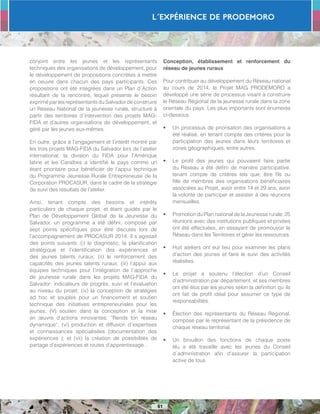 L´Expérience de PRODEMORO
61
conjoint entre les jeunes et les représentants
techniques des organisations de développement, pour
le développement de propositions concrètes à mettre
en oeuvre dans chacun des pays participants. Ces
propositions ont été intégrées dans un Plan d´Action
résultant de la rencontre, lequel présente le besoin
exprimé par les représentants du Salvador de construire
un Réseau National de la jeunesse rurale, structuré à
partir des territoires d´intervention des projets MAG-
FIDA et d’autres organisations de développement, et
géré par les jeunes eux-mêmes.
En outre, grâce à l’engagement et l’intérêt montré par
les trois projets MAG-FIDA du Salvador lors de l’atelier
international, la division du FIDA pour l’Amérique
latine et les Caraïbes a identifié le pays comme un
étant prioritaire pour bénéficier de l’appui technique
du Programme Jeunesse Rurale Entrepreneuse de la
Corporation PROCASUR, dans le cadre de la stratégie
de suivi des résultats de l’atelier.
Ainsi, tenant compte des besoins et intérêts
particuliers de chaque projet, et étant guidés par le
Plan de Développement Global de la Jeunesse du
Salvador, un programme a été défini, composé par
sept points spécifiques pour être discutés lors de
l’accompagnement de PROCASUR 2014. Il s´agissait
des points suivants: (i) le diagnostic, la planification
stratégique et l’identification des expériences et
des jeunes talents ruraux; (ii) le renforcement des
capacités des jeunes talents ruraux; (iii) l’appui aux
équipes techniques pour l’intégration de l´approche
de jeunesse rurale dans les projets MAG-FIDA du
Salvador: indicateurs de progrès, suivi et l’évaluation
au niveau du projet; (iv) la conception de stratégies
ad hoc et souples pour un financement et soutien
technique des initiatives entrepreneuriales pour les
jeunes; (V) soutien dans la conception et la mise
en œuvre d’actions innovantes: “Rends ton réseau
dynamique”; (vi) production et diffusion d´expertises
et connaissances spécialisées (documentation des
expériences ); et (vii) la création de possibilités de
partage d’expériences et routes d’apprentissage .
Conception, établissement et renforcement du
réseau de jeunes ruraux
Pour contribuer au développement du Réseau national
au cours de 2014, le Projet MAG PRODEMORO a
développé une série de processus visant à construire
le Réseau Régional de la jeunesse rurale dans la zone
orientale du pays. Les plus importants sont énumérés
ci-dessous.
•	 Un processus de priorisation des organisations a
été réalisé, en tenant compte des critères pour la
participation des jeunes dans leurs territoires et
zones géographiques, entre autres.
•	 Le profil des jeunes qui pouvaient faire partie
du Réseau a été défini de manière participative,
tenant compte de critères tels que: être fils ou
fille de membres des organisations bénéficiaires
associées au Projet, avoir entre 14 et 29 ans, avoir
la volonté de participer et assister à des réunions
mensuelles.
•	 Promotion du Plan national de la Jeunesse rurale. 25
réunions avec des institutions publiques et privées
ont été effectuées, en essayant de promouvoir le
Réseau dans les Territoires et gérer les ressources.
•	 Huit ateliers ont eut lieu pour examiner les plans
d’action des jeunes et faire le suivi des activités
réalisées.
•	 Le projet a soutenu l’élection d’un Conseil
d’administration par département, et ses membres
ont été élus par les jeunes selon la définition qu´ils
ont fait de profil idéal pour assumer ce type de
responsabilités.
•	 Élection des représentants du Réseau Régional,
composé par le représentant de la présidence de
chaque réseau territorial.
•	 Un brouillon des fonctions de chaque poste
élu a été travaille avec les jeunes du Conseil
d´administration afin d’assurer la participation
active de tous.
 