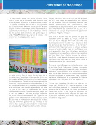 L´Expérience de PRODEMORO
65
La participation active des jeunes comme Points
focaux locaux et le lancement des initiatives des
jeunes a permis de vaincre la résistance des adultes.
L´ouverture croissante des adultes à l’incorporation
des jeunes dans les différents projets devient de plus
en plus évidente. Par exemple, dans une coopérative,
la gestion d’un des étangs de culture de tilapia est faite
par des jeunes. Cette initiative a été gérée depuis le
MAG PRODEMORO ainsi qu’un projet de bois qui a été
entièrement développé par les jeunes.
Un autre progrès dans le travail des jeunes a été la
formation dans l’agriculture et la possibilité de donner
des bourses à 20 jeunes (hommes et femmes) pour des
études supérieures. Ces jeunes par la suite devront faire
du service communautaire dans leurs localités ce qui
leur permettra de mettre leurs nouvelles connaissances
à la disposition des mêmes organisations. Un total
de 500 jeunes participe représentant les quatre
départements dans les différents services offerts par
le MAG PRODEMORO. En outre, le projet a renforcé
les jeunes dans la sensibilisation de l´approche de
genre à travers la formation de neuf jeunes pour fournir
des services de renforcement des capacités en trois
modules: Comment participent les hommes et les
femmes dans les organisations, le Genre et l’estime de
soi, le Leadership et la participation dans les affaires.
En plus de l´appui technique fourni par PROCASUR,
en 2014 des foires de dynamisation des réseaux
ont été réalisées dans les différents territoires, des
ateliers d’identification des connaissances, des
compétences et de jeunes talents, et le renforcement
des compétences de facilitation ont eu lieu, et la
création d´une banque de jeunes talents appartenant
au Réseau Régional vit le jour.
Bien que le travail avec les jeunes n’a pas été
clairement défini au début du Projet, pendant sa
mise en œuvre l´équipe de travail a travaillé avec
diverses propositions visant à inclure les jeunes dans
les domaines de l’alphabétisation et la formation
professionnelle. Cependant, cela ne fait que quelques
années qu´un accent plus important sur le travail avec
cette population dans des thématiques au-delà de
l’éducation, comme les affaires et la commercialisation,
est mis. Ainsi, des initiatives comme la sélection
des Point focaux locaux surgissent pour donner un
rôle beaucoup plus important aux jeunes dans le
développement de leur communauté.
Comme le note le Programme de Renforcement pour
la Jeunesse Rurale de la région orientale, “augmenter
l’inclusion de la jeunesse rurale et à travers la création
d’espaces de participation et de formation complète,
avec des actions concrètes décrites dans leurs plans
d’action impliquant le renforcement des capacités,
sociales et économiques, et la formulation du projet de
vie basé sur des compétences et des aspirations “.
D’autre part, l’ingénieur Frank Escobar, directeur du
projet MAG PRODEMORO, note la nécessité d’une
articulation des territoires, qui permettrait d’avoir des
systèmes de soutien et de découvrir les différents
talents des jeunes. “Il ne s´agit pas seulement de
donner des espaces dans lesquels les idées des
jeunes sont entendues, mais il faut aussi étudier leur
faisabilité et les guider.”
 