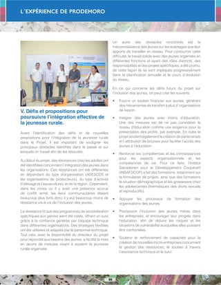 L´Expérience de PRODEMORO
66
V. Défis et propositions pour
poursuivre l’intégration effective de
la jeunesse rurale.
Avant l’identification des défis et de nouvelles
propositions pour l’intégration de la jeunesse rurale
dans le Projet, il est important de souligner les
principaux obstacles identifiés dans le passé et sur
lesquels on travail afin de les résoudre.
Au début du projet, des résistances chez les adultes ont
été identifiées concernant l´intégration des jeunes dans
les organisations. Ces résistances ont été différentes
en dépendant du type d’organisation (ADESCOS et
les organisations de producteurs), du type d’activité
(l´élevage et l’aquaculture), et de la région. Cependant,
dans les zones où il y avait une présence accrue
de conflit armé, les liens communautaires étaient
beaucoup plus forts donc il y eut beaucoup moins de
résistance vis-à-vis de l’inclusion des jeunes.
La résistance fit que des programmes de sensibilisation
spécifiques aux genres aient été créés, offrant un suivi
grâce à la confiance générée par l’équipe technique
dans différentes organisations. Des stratégies flexibles
ont été utilisées et adaptés par le personnel technique.
Tout cela, avec la disponibilité du directeur du projet
pour répondre aux besoins des jeunes, a facilité la mise
en œuvre de mesures visant à soutenir la jeunesse
rurale organisée.
Un autre des obstacles rencontrés est la
méconnaissance des jeunes sur les avantages que leur
apporte de travailler en réseau. Pour contourner cette
difficulté, le travail solide avec des jeunes organisés en
différentes fonctions et ayant des rôles distincts, des
responsabilités et des projets spécifiques, a été promu;
de cette façon ils se sont impliqués progressivement
dans la planification annuelle et le cours d´évolution
du réseau.
En ce qui concerne les défis futurs du projet sur
l’inclusion des jeunes, on peut citer les suivants:
•	 Fournir un soutien financier aux jeunes, générant
des mécanismes de transfert à plus d´organisations
de liaison.
•	 Intégrer des jeunes avec moins d’éducation.
Une des mesures est de ne pas considérer le
niveau d’éducation comme une exigence pour la
présentation des profils, par exemple. En outre le
projetsoutientégalementlacréationdepartenariats
et l´attribution de bourses pour faciliter l’accès des
jeunes à l’éducation.
•	 Renforcer les compétences et les connaissances
pour les aspects organisationnels et les
compétences de vie. Pour ce faire, l’Institut
Salvadorien pour le Développement Coopératif
(INSAFOCOP) a fait des formations, notamment sur
la formulation de projets, ainsi que des formations
la situation démographique et les grossesses chez
les adolescentes (thématiques des droits sexuels
et reproductifs).
•	 Appuyer les processus de formation des
organisations des jeunes.
•	 Promouvoir l’inclusion des jeunes mères dans
les entreprises, et encourager leur progrès dans
l’éducation, afin de réduire les risques et les
situations de vulnérabilité auxquelles elles puissent
être confrontées.
•	 Soutenir le renforcement de capacités pour la
création de nouvelles micro-entreprises concernant
la gestion des ressources, le soutien à travers
l´assistance technique et le suivi.
 
