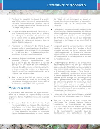 L´Expérience de PRODEMORO
67
•	 Renforcer les capacités des jeunes à la gestion
des TICs et faciliter la création d´espaces pour leur
permettre de transmettre des connaissances aux
adultes dans les organisations, dans le cadre de
l’échange intergénérationnel.
•	 Soutenir la création de réseaux de communication
et d’information pour les jeunes, ce qui entraîne
les échanges, le transfert de connaissances
et le soutien entre les pairs, permettant donc
l’intégration de mécanismes innovants pour la
gestion des connaissances.
•	 Promouvoir le renforcement des Points focaux
jeunesetrenforcerleurscompétencesdefacilitation
pour encourager la transmission de connaissances
et complémenter leurs compétences et capacités,
notamment au niveau intergénérationnel.
•	 Renforcer la participation des jeunes dans des
instances politiques départementales, ainsi
que le soutien pour la consolidation d´espaces
politiques de discussion de leurs thématiques,
tels que des tables rondes sur la jeunesse rurale,
le tout permettant l´articulation et la coordination
des efforts avec les organisations travaillant sur la
question de la jeunesse rurale.
•	 Avancer vers la durabilité des initiatives une fois
finie l’intervention du projet, en renforçant les
partenariats stratégiques entre les acteurs locaux
et nationaux qui travaillent avec la jeunesse.
VI. Leçons apprises
À continuation sont présentées les leçons apprises,
tirées de la réflexion de l’équipe technique de son
expérience dans le Projet et du travail avec les jeunes
ruraux:
•	 Bien que le Cadre de Fonctionnement du Projet
ne comprenait pas des mesures et les indicateurs
spécifiques pour évaluer l´état d’intégration de
la jeunesse rurale, avec l´appui de la Direction
du Projet les équipes techniques ont trouvé des
façons d’intégrer le travail des jeunes en partant
de l´équité et, par conséquent, en jouant un
rôle clé lié à la volonté politique, la coordination
interinstitutionnelle, et le renforcement des
capacités.
•	 Les projets qui souhaitent adresser l´intégration des
jeunes ruraux sont doivent utiliser des mécanismes
souples et générer des propositions appropriées
aux besoins des jeunes, à la fois en matière
de formations, que de l’accès aux ressources
financières et techniques, et aux marchés et à
l´innovation.
•	 Les projets pour la jeunesse rurale ne doivent
pas être formulés d´une vision “adultiste ». Il est
important d’écouter les jeunes, reprendre leurs
besoins et potentiels, reconnaître leurs talents et
propres façons de s´exprimer et de transmettre
de connaissances et de compétences à d’autres
jeunes et des adultes.
•	 Une bonne pratique développée par le Projet et qui
devraient être examinée par ceux qui s´intéressent
au processus d’inclusion de la jeunesse rurale dans
des initiatives de développement, est l’identification
et la préparation des jeunes « Points focaux »
locaux. La fourniture de services d´assistance et
le soutien technique par les jeunes s´est avéré
être une bonne stratégie pour encourager le la
relève générationnelle dans les organisations
de producteurs, profitant le niveau plus élevé
d´instruction qu´ont les jeunes par rapport à leurs
parents, ainsi que proximité avec les technologies
de l’information et de la communication, et leur
faible résistance à l’innovation.
•	 Les jeunes doivent avoir une participation active et
autonome dans la prestation de services du projet.
•	 Tout cela doit être fait en tenant compte des
particularités de chaque contexte, chaque
communauté, les caractéristiques de genre
et d´âge; compte tenu de la formation pour la
vie (estime de soi, la valorisation personnelle
et la reconnaissance culturelle) jusqu´au
développement des compétences et des
 