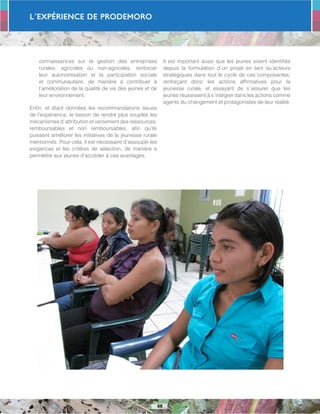 L´Expérience de PRODEMORO
68
connaissances sur la gestion des entreprises
rurales, agricoles ou non-agricoles, renforcer
leur autonomisation et la participation sociale
et communautaire, de manière à contribuer à
l’amélioration de la qualité de vie des jeunes et de
leur environnement.
Enfin, et étant données les recommandations issues
de l’expérience, le besoin de rendre plus souples les
mécanismes d´attribution et versement des ressources,
remboursables et non remboursables, afin qu’ils
puissent améliorer les initiatives de la jeunesse rurale
mentionnés. Pour cela, il est nécessaire d’assouplir les
exigences et les critères de sélection, de manière à
permettre aux jeunes d’accéder à ces avantages.
Il est important aussi que les jeunes soient identifiés
depuis la formulation d´un projet en tant qu’acteurs
stratégiques dans tout le cycle de ces composantes,
renforçant donc les actions affirmatives pour la
jeunesse rurale, et essayant de s´assurer que les
jeunes réussissent à s´intégrer dans les actions comme
agents du changement et protagonistes de leur réalité.
 