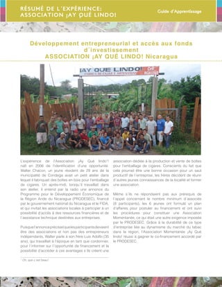 Guide d’Apprentissage
69
Résumé de l´expérience:
ASSOCIATION ¡AY QUÉ LINDO!
Développement entrepreneurial et accès aux fonds
d´investissement
ASSOCIATION ¡AY QUÉ LINDO! Nicaragua
L’expérience de l’Association ¡Ay Qué lindo1
!
naît en 2006 de l’identification d’une opportunité.
Walter Chacon, un jeune résident de 29 ans de la
municipalité de Condega avait un petit atelier dans
lequel il fabriquait des boîtes en bois pour l’emballage
de cigares. Un après-midi, lorsqu´il travaillait dans
son atelier, il entend par la radio une annonce du
Programme pour le Développement Économique de
la Région Aride du Nicaragua (PRODESEC), financé
par le gouvernement national du Nicaragua et le FIDA,
et qui invitait les associations locales à participer à un
possibilité d’accès à des ressources financières et de
l´assistance technique destinées aux entreprises.
Puisquel’annonceprécisaitquelesparticipantsdevaient
être des associations et non pas des entrepreneurs
indépendants, Walter parle à son frère Luis Adolfo (35
ans), qui travaillait à l’époque en tant que cordonnier,
pour l´informer sur l´opportunité de financement et la
possibilité d’accéder à ces avantages s´ils créent une
1
Oh, que c´est beau!
association dédiée à la production et vente de boîtes
pour l’emballage de cigares. Conscients du fait que
cela pourrait être une bonne occasion pour un saut
productif de l´entreprise, les frères décident de réunir
d´autres jeunes connaissances de la localité et former
une association.
Même s´ils ne répondaient pas aux prérequis de
l´appel concernant le nombre minimum d´associés
(8 participants), les 6 jeunes ont formulé un plan
d’affaires pour postuler au financement et ont suivi
les procédures pour constituer une Association
Momentanée, ce qui était une autre exigence imposée
par le PRODESEC. Grâce à la durabilité de ce type
d’entreprise liée au dynamisme du marché du tabac
dans la région, l’Association Momentanée ¡Ay Qué
lindo! réussi à gagner le co-financement accordé par
le PRODESEC.
 