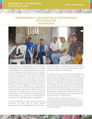 Guide d’Apprentissage
71
Résumé de l´expérience
NITLAPAN-UCA
Programme d´Incubation d´Entreprises
NITLAPAN-UCA
Nicaragua
Nitlapan-UCAestuninstitutspécialisédanslarecherche,
le développement et la diffusion de nouveaux modèles
et méthodologies pour le développement local, rural et
urbain au Nicaragua. Il fournit des services financiers
et non financiers aux propriétaires de micro, petites et
moyennes entreprises en zones rurales et urbaines,
en particulier aux femmes et aux jeunes. Cet institut
fait partie du Réseau Jésuite des Travaux Sociaux de
la Compagnie de Jésus qui travaille dans le secteur
social en Amérique centrale. Il a commencé à faire
ses premiers pas en 1988 dans ce qui était alors la
Direction de la recherche et des études supérieures de
l’Université Centre-américaine – l´UCA, en tant qu´une
initiative de l’université soutenue par un groupe de
professionnels à la recherche de nouvelles solutions
institutionnelles pour promouvoir le développement
économique et social des paysans nicaraguayens.
Le travail de Nitlapan avec des jeunes entrepreneurs
commence en 2005 avec le projet “Jeunes
entrepreneurs sous la modalité de location” qui avait un
financement extérieur (CORDAID1
et le Centre MAGIS
2
pour la jeunesse) en plus des fonds propres et de la
contribution des jeunes entrepreneurs .
À la suite de cette expérience, l’institution décide que
le soutien aux entreprises des jeunes devienne une
ligne de travail de Nitlapan. Ainsi, en 2008, Nitlapan
effectue des changements organisationnels et le projet
devient une composante du Programme d’Incubation
d’Entreprises. Lors de la restructuration institutionnelle
il a été défini que “(le) Programme de Services de
Développement des Entreprises, qui serait responsable
de tout ce qui concerne la prestation de services non-
financiers et le Programme d’Incubation d’Entreprises,
qui lui serait responsable pour les actions liées aux
services financiers “ seraient créés.
1
Catholic Organization for Relief and Development Aid
2
Les centres MAGIS sont organisés par la Compagnie de Jésus, à
partir des provinces jésuites dans chaque pays et d´autres congré-
gations religieuses de la spiritualité ignatienne, des groups laïcs et
les provinces jésuites d´autres pays en Amérique latine. Le MAGIS
est créé par chaque pays qui organise et motive ses délégations à
participer à l´expérience.
 