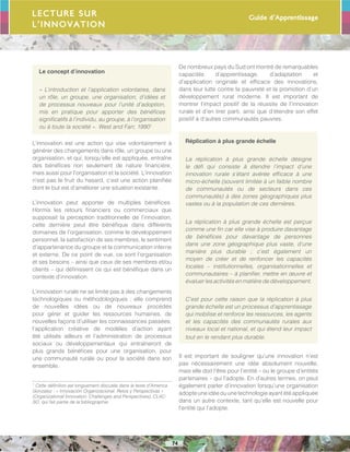 Guide d’Apprentissage
74
Le concept d’innovation
« L’introduction et l’application volontaires, dans
un rôle, un groupe, une organisation, d’idées et
de processus nouveaux pour l’unité d’adoption,
mis en pratique pour apporter des bénéfices
significatifs à l’individu, au groupe, à l’organisation
ou à toute la société ». West and Farr, 19901
L’innovation est une action qui vise volontairement à
générer des changements dans rôle, un groupe ou une
organisation, et qui, lorsqu’elle est appliquée, entraîne
des bénéfices non seulement de nature financière,
mais aussi pour l’organisation et la société. L’innovation
n’est pas le fruit du hasard, c’est une action planifiée
dont le but est d’améliorer une situation existante.
L’innovation peut apporter de multiples bénéfices.
Hormis les retours financiers ou commerciaux que
supposait la perception traditionnelle de l’innovation,
cette dernière peut être bénéfique dans différents
domaines de l’organisation, comme le développement
personnel, la satisfaction de ses membres, le sentiment
d’appartenance du groupe et la communication interne
et externe. De ce point de vue, ce sont l’organisation
et ses besoins – ainsi que ceux de ses membres et/ou
clients – qui définissent ce qui est bénéfique dans un
contexte d’innovation.
L’innovation rurale ne se limite pas à des changements
technologiques ou méthodologiques ; elle comprend
de nouvelles idées ou de nouveaux procédés
pour gérer et guider les ressources humaines, de
nouvelles façons d’utiliser les connaissances passées,
l’application créative de modèles d’action ayant
été utilisés ailleurs et l’administration de processus
sociaux ou développementaux qui entraîneront de
plus grands bénéfices pour une organisation, pour
une communauté rurale ou pour la société dans son
ensemble.
1
Cette définition est longuement discutée dans le texte d’America
Gonzalez : « Innovación Organizacional. Retos y Perspectivas »
(Organizational Innovation: Challenges and Perspectives), CLAC-
SO, qui fait partie de la bibliographie.
De nombreux pays du Sud ont montré de remarquables
capacités d’apprentissage, d’adaptation et
d’application originale et efficace des innovations,
dans leur lutte contre la pauvreté et la promotion d’un
développement rural moderne. Il est important de
montrer l’impact positif de la réussite de l’innovation
rurale et d’en tirer parti, ainsi que d’étendre son effet
positif à d’autres communautés pauvres.
Réplication à plus grande échelle
La réplication à plus grande échelle désigne
le défi qui consiste à étendre l’impact d’une
innovation rurale s’étant avérée efficace à une
micro-échelle (souvent limitée à un faible nombre
de communautés ou de secteurs dans ces
communautés) à des zones géographiques plus
vastes ou à la population de ces dernières.
La réplication à plus grande échelle est perçue
comme une fin car elle vise à produire davantage
de bénéfices pour davantage de personnes
dans une zone géographique plus vaste, d’une
manière plus durable ; c’est également un
moyen de créer et de renfoncer les capacités
locales – institutionnelles, organisationnelles et
communautaires – à planifier, mettre en œuvre et
évaluer les activités en matière de développement.
C’est pour cette raison que la réplication à plus
grande échelle est un processus d’apprentissage
qui mobilise et renforce les ressources, les agents
et les capacités des communautés rurales aux
niveaux local et national, et qui étend leur impact
tout en le rendant plus durable.
Il est important de souligner qu’une innovation n’est
pas nécessairement une idée absolument nouvelle,
mais elle doit l’être pour l’entité – ou le groupe d’entités
partenaires – qui l’adopte. En d’autres termes, on peut
également parler d’innovation lorsqu’une organisation
adopte une idée ou une technologie ayant été appliquée
dans un autre contexte, tant qu’elle est nouvelle pour
l’entité qui l’adopte.
Lecture sur
l’innovation
 
