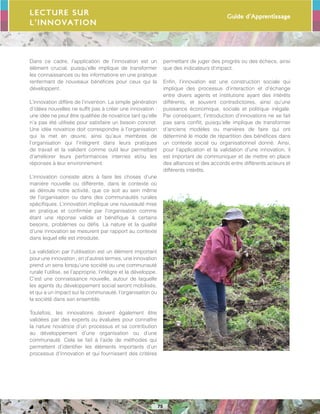 Guide d’Apprentissage
75
Dans ce cadre, l’application de l’innovation est un
élément crucial, puisqu’elle implique de transformer
les connaissances ou les informations en une pratique
renfermant de nouveaux bénéfices pour ceux qui la
développent.
L’innovation diffère de l’invention. La simple génération
d’idées nouvelles ne suffit pas à créer une innovation :
une idée ne peut être qualifiée de novatrice tant qu’elle
n’a pas été utilisée pour satisfaire un besoin concret.
Une idée novatrice doit correspondre à l’organisation
qui la met en œuvre, ainsi qu’aux membres de
l’organisation qui l’intègrent dans leurs pratiques
de travail et la valident comme outil leur permettant
d’améliorer leurs performances internes et/ou les
réponses à leur environnement.
L’innovation consiste alors à faire les choses d’une
manière nouvelle ou différente, dans le contexte où
se déroule notre activité, que ce soit au sein même
de l’organisation ou dans des communautés rurales
spécifiques. L’innovation implique une nouveauté mise
en pratique et confirmée par l’organisation comme
étant une réponse valide et bénéfique à certains
besoins, problèmes ou défis. La nature et la qualité
d’une innovation se mesurent par rapport au contexte
dans lequel elle est introduite.
La validation par l’utilisation est un élément important
pour une innovation ; en d’autres termes, une innovation
prend un sens lorsqu’une société ou une communauté
rurale l’utilise, se l’approprie, l’intègre et la développe.
C’est une connaissance nouvelle, autour de laquelle
les agents du développement social seront mobilisés,
et qui a un impact sur la communauté, l’organisation ou
la société dans son ensemble.
Toutefois, les innovations doivent également être
validées par des experts ou évaluées pour connaître
la nature novatrice d’un processus et sa contribution
au développement d’une organisation ou d’une
communauté. Cela se fait à l’aide de méthodes qui
permettent d’identifier les éléments importants d’un
processus d’innovation et qui fournissent des critères
permettant de juger des progrès ou des échecs, ainsi
que des indicateurs d’impact.
Enfin, l’innovation est une construction sociale qui
implique des processus d’interaction et d’échange
entre divers agents et institutions ayant des intérêts
différents, et souvent contradictoires, ainsi qu’une
puissance économique, sociale et politique inégale.
Par conséquent, l’introduction d’innovations ne se fait
pas sans conflit, puisqu’elle implique de transformer
d’anciens modèles ou manières de faire qui ont
déterminé le mode de répartition des bénéfices dans
un contexte social ou organisationnel donné. Ainsi,
pour l’application et la validation d’une innovation, il
est important de communiquer et de mettre en place
des alliances et des accords entre différents acteurs et
différents intérêts.
Lecture sur
l’innovation
 
