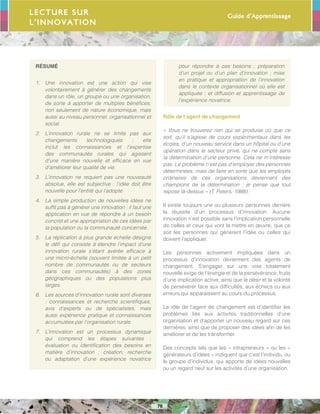 Guide d’Apprentissage
76
RÉSUMÉ
1.	 Une innovation est une action qui vise
volontairement à générer des changements
dans un rôle, un groupe ou une organisation,
de sorte à apporter de multiples bénéfices,
non seulement de nature économique, mais
aussi au niveau personnel, organisationnel et
social.
2.	 L’innovation rurale ne se limite pas aux
changements technologiques ; elle
inclut les connaissances et l’expertise
des communautés rurales qui agissent
d’une manière nouvelle et efficace en vue
d’améliorer leur qualité de vie.
3.	 L’innovation ne requiert pas une nouveauté
absolue, elle est subjective : l’idée doit être
nouvelle pour l’entité qui l’adopte.
4.	 La simple production de nouvelles idées ne
suffit pas à générer une innovation ; il faut une
application en vue de répondre à un besoin
concret et une appropriation de ces idées par
la population ou la communauté concernée.
5.	 La réplication à plus grande échelle désigne
le défi qui consiste à étendre l’impact d’une
innovation rurale s’étant avérée efficace à
une micro-échelle (souvent limitée à un petit
nombre de communautés ou de secteurs
dans ces communautés) à des zones
géographiques ou des populations plus
larges.
6.	 Les sources d’innovation rurale sont diverses
: connaissances et recherche scientifiques,
avis d’experts ou de spécialistes, mais
aussi expérience pratique et connaissances
accumulées par l’organisation rurale.
7.	 L’innovation est un processus dynamique
qui comprend les étapes suivantes :
évaluation ou identification des besoins en
matière d’innovation ; création, recherche
ou adaptation d’une expérience novatrice
pour répondre à ces besoins ; préparation
d’un projet ou d’un plan d’innovation ; mise
en pratique et appropriation de l’innovation
dans le contexte organisationnel où elle est
appliquée ; et diffusion et apprentissage de
l’expérience novatrice.
Rôle de l’agent de changement
« Vous ne trouverez rien qui se produise où que ce
soit, qu’il s’agisse de cours expérimentaux dans les
écoles, d’un nouveau service dans un hôpital ou d’une
opération dans le secteur privé, qui ne compte sans
la détermination d’une personne. Cela ne m’intéresse
pas. Le problème n’est pas d’employer des personnes
déterminées, mais de faire en sorte que les employés
ordinaires de ces organisations deviennent des
champions de la détermination ; je pense que tout
repose là-dessus » (T. Peters, 1988).
Il existe toujours une ou plusieurs personnes derrière
la réussite d’un processus d’innovation. Aucune
innovation n’est possible sans l’implication personnelle
de celles et ceux qui vont la mettre en œuvre, que ce
soit les personnes qui génèrent l’idée ou celles qui
doivent l’appliquer.
Les personnes activement impliquées dans un
processus d’innovation deviennent des agents de
changement. S’engager sur une voie totalement
nouvelle exige de l’énergie et de la persévérance, fruits
d’une implication active, ainsi que le désir et la volonté
de persévérer face aux difficultés, aux échecs ou aux
erreurs qui apparaissent au cours du processus.
Le rôle de l’agent de changement est d’identifier les
problèmes liés aux activités traditionnelles d’une
organisation et d’apporter un nouveau regard sur ces
dernières, ainsi que de proposer des idées afin de les
améliorer et de les transformer.
Des concepts tels que les « intrapreneurs » ou les «
générateurs d’idées » indiquent que c’est l’individu, ou
le groupe d’individus, qui apporte de idées nouvelles
ou un regard neuf sur les activités d’une organisation.
Lecture sur
l’innovation
 