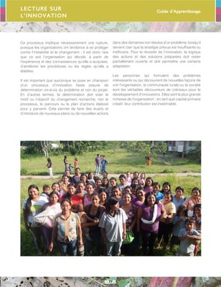 Guide d’Apprentissage
77
Ce processus implique nécessairement une rupture,
puisque les organisations ont tendance à se protéger
contre l’instabilité et le changement ; il est donc rare
que ce soit l’organisation qui décide, à partir de
l’expérience et des connaissances qu’elle a acquises,
d’améliorer les procédures ou les règles qu’elle a
établies.
Il est important que quiconque se pose en champion
d’un processus d’innovation fasse preuve de
détermination vis-à-vis du problème et non du projet.
En d’autres termes, la détermination doit viser le
motif ou l’objectif du changement recherché, non le
processus, le parcours ou le plan d’actions élaboré
pour y parvenir. Cela permet de faire des écarts et
d’introduire de nouveaux plans ou de nouvelles actions
dans des domaines non résolus d’un problème, lorsqu’il
devient clair que la stratégie prévue est insuffisante ou
inefficace. Pour la réussite de l’innovation, la logique
des actions et des solutions préparées doit rester
partiellement ouverte et doit permettre une certaine
adaptation.
Les personnes qui formulent des problèmes
intéressants ou qui découvrent de nouvelles façons de
voir l’organisation, la communauté rurale ou la société
sont les véritables découvreurs de créneaux pour le
développement d’innovations. Elles sont la plus grande
richesse de l’organisation ; en tant que capital primaire
créatif, leur contribution est inestimable.
Lecture sur
l’innovation
 