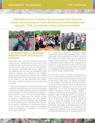 Guide d’Apprentissage
8
Orientations pour l’inclusion de la jeunesse rurale dans les
projets cofinancés par le Fonds International de Développement
Agricole - FIDA, en Amérique latine et dans les Caraïbes
Document Technique
1. INTRODUCTION: LA JEUNESSE,
PRINCIPAL ACTIF DES FAMILLES
RURALES
Les jeunes ruraux, hommes et femmes, commencent
à sortir de leur invisibilité dans la mesure où leur rôle
dans la promotion du développement de leurs territoires
est mis en valeur. Bien qu´il y ait une reconnaissance
des aptitudes potentielles des jeunes, celles-ci ne
sont exploitées de nos jours que partiellement. Cette
situation s´explique par l´absence d´une stratégie
adéquate pour que les jeunes acquièrent de nouvelles
capacités et bénéficient d´opportunités pour rejoindre
la vie adulte, ce qui leur permettrait une insertion
dans des conditions sociales et économiques plus
favorables.
L´intérêt pour les questions touchant la jeunesse rurale
a augmenté dans différents domaines et points de vue
du fait que leur faible intégration peut être considérée
comme une perte de valeur sociale et économique. En
effet, puisque les jeunes constituent un des principaux
actifs humains utilisés par les familles rurales,
ils peuvent contribuer auprès de leurs familles,
communautés et territoires. Conscient de ce potentiel,
le Fonds International de Développement Agricole-
FIDA souligne l’importance de la jeunesse rurale et
la met en avant dans des réunions et documents
généraux et régionaux, en privilégiant son inclusion
dans l´agenda du Fonds.
Le Programme Régional Jeunesse Rurale
Entrepreneuse de la Corporation PROCASUR, soutenu
par le FIDA, surgi en réponse à l’inquiétude croissante
pour inclure la jeunesse rurale dans les actions des
projets financés par le FIDA. L’objectif du Programme
est d’améliorer la connaissance des stratégies de vie
des jeunes en leur donnant un soutien direct à travers
la promotion de réseaux de jeunes, de leurs entreprises
et du dialogue de politiques publiques, afin d´améliorer
leur insertion sociale et économique.
Au cours de sa mise en œuvre, le programme a
accumulé de multiples expériences de travail avec les
jeunes:beaucoupdetravaildeterrainavecdesgroupes
et des réseaux a été réalisé, des ateliers de réflexion,
le cofinancement d´entreprises et la documentation
de diverses initiatives des jeunes qui présentent leurs
caractéristiques et stratégies de vie. En 2013, et en
collaboration avec le FIDA, le Programme a organisé
l’Atelier international (nommé ci-après l’Atelier): «
Intégration économique et participation sociale de la
jeunesse rurale d´Amérique latine et les Caraïbes »,
qui eut lieu à San Salvador, El Salvador, entre le 17,
18 et 19 Novembre. L’Atelier eut pour objectif de
créer un espace de dialogue et de réflexion entre
les jeunes hommes et femmes ruraux et les équipes
techniques des projets de développement rural, afin
de comprendre et d´analyser des stratégies et des
outils pour une meilleure inclusion et participation de la
jeunesse dans les bénéfices du développement rural.
 