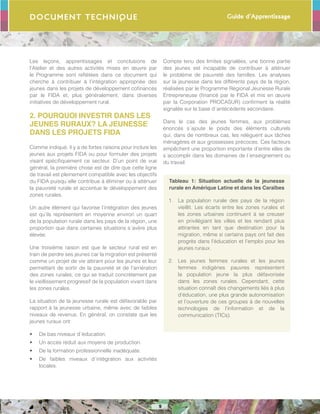 Guide d’Apprentissage
9
Document Technique
Les leçons, apprentissages et conclusions de
l’Atelier et des autres activités mises en œuvre par
le Programme sont reflétées dans ce document qui
cherche à contribuer à l’intégration appropriée des
jeunes dans les projets de développement cofinancés
par le FIDA et, plus généralement, dans diverses
initiatives de développement rural.
2. POURQUOI INVESTIR DANS LES
JEUNES RURAUX? LA JEUNESSE
DANS LES PROJETS FIDA
Comme indiqué, il y a de fortes raisons pour inclure les
jeunes aux projets FIDA ou pour formuler des projets
visant spécifiquement ce secteur. D’un point de vue
général, la première chose est de dire que cette ligne
de travail est pleinement compatible avec les objectifs
du FIDA puisqu´elle contribue à éliminer ou à atténuer
la pauvreté rurale et accentue le développement des
zones rurales.
Un autre élément qui favorise l’intégration des jeunes
est qu’ils représentent en moyenne environ un quart
de la population rurale dans les pays de la région, une
proportion que dans certaines situations s´avère plus
élevée.
Une troisième raison est que le secteur rural est en
train de perdre ses jeunes car la migration est présenté
comme un projet de vie attirant pour les jeunes et leur
permettant de sortir de la pauvreté et de l’arriération
des zones rurales, ce qui se traduit concrètement par
le vieillissement progressif de la population vivant dans
les zones rurales.
La situation de la jeunesse rurale est défavorable par
rapport à la jeunesse urbaine, même avec de faibles
niveaux de revenus. En général, on constate que les
jeunes ruraux ont:
•	 De bas niveaux d´éducation.
•	 Un accès réduit aux moyens de production.
•	 De la formation professionnelle inadéquate.
•	 De faibles niveaux d´intégration aux activités
locales.
Compte tenu des limites signalées, une bonne partie
des jeunes est incapable de contribuer à atténuer
le problème de pauvreté des familles. Les analyses
sur la jeunesse dans les différents pays de la région,
réalisées par le Programme Régional Jeunesse Rurale
Entrepreneuse (financé par le FIDA et mis en œuvre
par la Corporation PROCASUR) confirment la réalité
signalée sur la base d´antécédents secondaire.
Dans le cas des jeunes femmes, aux problèmes
énoncés s´ajoute le poids des éléments culturels
qui, dans de nombreux cas, les relèguent aux tâches
ménagères et aux grossesses précoces. Ces facteurs
empêchent une proportion importante d’entre elles de
s´accomplir dans les domaines de l´enseignement ou
du travail.
Tableau 1: Situation actuelle de la jeunesse
rurale en Amérique Latine et dans les Caraïbes
1.	 La population rurale des pays de la région
vieillit. Les écarts entre les zones rurales et
les zones urbaines continuent à se creuser
en privilégiant les villes et les rendant plus
attirantes en tant que destination pour la
migration, même si certains pays ont fait des
progrès dans l’éducation et l’emploi pour les
jeunes ruraux.
2.	 Les jeunes femmes rurales et les jeunes
femmes indigènes pauvres représentent
la population jeune la plus défavorisée
dans les zones rurales. Cependant, cette
situation connaît des changements liés à plus
d’éducation, une plus grande autonomisation
et l’ouverture de ces groupes à de nouvelles
technologies de l’information et de la
communication (TICs).
 