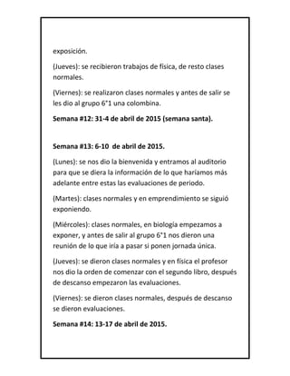 exposición.
(Jueves): se recibieron trabajos de física, de resto clases
normales.
(Viernes): se realizaron clases normales y antes de salir se
les dio al grupo 6°1 una colombina.
Semana #12: 31-4 de abril de 2015 (semana santa).
Semana #13: 6-10 de abril de 2015.
(Lunes): se nos dio la bienvenida y entramos al auditorio
para que se diera la información de lo que haríamos más
adelante entre estas las evaluaciones de periodo.
(Martes): clases normales y en emprendimiento se siguió
exponiendo.
(Miércoles): clases normales, en biología empezamos a
exponer, y antes de salir al grupo 6°1 nos dieron una
reunión de lo que iría a pasar si ponen jornada única.
(Jueves): se dieron clases normales y en física el profesor
nos dio la orden de comenzar con el segundo libro, después
de descanso empezaron las evaluaciones.
(Viernes): se dieron clases normales, después de descanso
se dieron evaluaciones.
Semana #14: 13-17 de abril de 2015.
 
