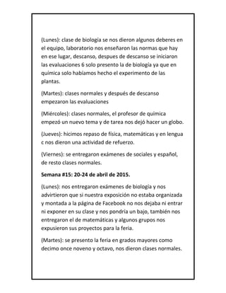 (Lunes): clase de biología se nos dieron algunos deberes en
el equipo, laboratorio nos enseñaron las normas que hay
en ese lugar, descanso, despues de descanso se iniciaron
las evaluaciones 6 solo presento la de biología ya que en
química solo habíamos hecho el experimento de las
plantas.
(Martes): clases normales y después de descanso
empezaron las evaluaciones
(Miércoles): clases normales, el profesor de química
empezó un nuevo tema y de tarea nos dejó hacer un globo.
(Jueves): hicimos repaso de física, matemáticas y en lengua
c nos dieron una actividad de refuerzo.
(Viernes): se entregaron exámenes de sociales y español,
de resto clases normales.
Semana #15: 20-24 de abril de 2015.
(Lunes): nos entregaron exámenes de biología y nos
advirtieron que si nuestra exposición no estaba organizada
y montada a la página de Facebook no nos dejaba ni entrar
ni exponer en su clase y nos pondría un bajo, también nos
entregaron el de matemáticas y algunos grupos nos
expusieron sus proyectos para la feria.
(Martes): se presento la feria en grados mayores como
decimo once noveno y octavo, nos dieron clases normales.
 
