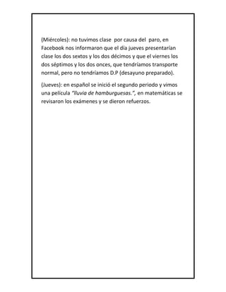 (Miércoles): no tuvimos clase por causa del paro, en
Facebook nos informaron que el día jueves presentarían
clase los dos sextos y los dos décimos y que el viernes los
dos séptimos y los dos onces, que tendríamos transporte
normal, pero no tendríamos D.P (desayuno preparado).
(Jueves): en español se inició el segundo periodo y vimos
una película “lluvia de hamburguesas.”, en matemáticas se
revisaron los exámenes y se dieron refuerzos.
 