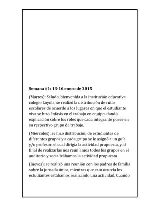 Semana #1: 13-16 enero de 2015
(Martes): Saludo, bienvenida a la institución educativa
colegio Loyola, se realizó la distribución de rutas
escolares de acuerdo a los lugares en que el estudiante
viva se hizo énfasis en el trabajo en equipo, dando
explicación sobre los roles que cada integrante posee en
su respectivo grupo de trabajo.
(Miércoles): se hizo distribución de estudiantes de
diferentes grupos y a cada grupo se le asignó a un guía
y/o profesor, el cual dirigía la actividad propuesta, y al
final de realizarlas nos reuníamos todos los grupos en el
auditorio y socializábamos la actividad propuesta
(Jueves): se realizó una reunión con los padres de familia
sobre la jornada única, mientras que esto ocurría los
estudiantes estábamos realizando una actividad. Cuando
 