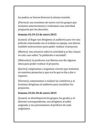 los padres se fueron hicieron la misma reunión.
(Viernes): nos reunimos de nuevo con los grupos que
teníamos anteriormente y realizamos una actividad
propuesta por los docentes.
Semana #2:19-23 de enero 2015
(Lunes): al llegar nos dirigimos al auditorio para ver una
película relacionada con el trabajo en equipo, nos dieron
también instrucciones para poder realizar el proyecto.
(Martes): nos avisaron sobre la actividad q se iba a hacer
en este caso sobre “la población o sociedad”.
(Miércoles): la profesora Luz Marina nos dio algunas
ideas para poder realizar el proyecto.
(Jueves): empezamos a organizar errores que teníamos
en nuestros proyectos y que era lo que se iba a dar o
exponer.
(Viernes): comenzamos a realizar las carteleras y al
terminar dirigirnos al auditorio para socializar los
proyectos.
Semana #3:26-30 de enero 2015
(Lunes): se distribuyeron los grupos, los grados y el
director correspondiente, nos dirigimos al salón
asignado, y nos presentamos al profesor de cada
asignatura.
 